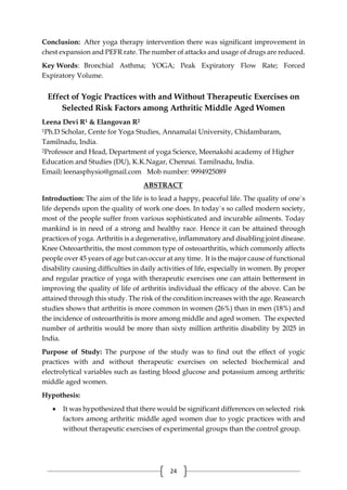 24
Conclusion: After yoga therapy intervention there was significant improvement in
chest expansion and PEFR rate. The number of attacks and usage of drugs are reduced.
Key Words: Bronchial Asthma; YOGA; Peak Expiratory Flow Rate; Forced
Expiratory Volume.
Effect of Yogic Practices with and Without Therapeutic Exercises on
Selected Risk Factors among Arthritic Middle Aged Women
Leena Devi R1 & Elangovan R2
1Ph.D Scholar, Cente for Yoga Studies, Annamalai University, Chidambaram,
Tamilnadu, India.
2Professor and Head, Department of yoga Science, Meenakshi academy of Higher
Education and Studies (DU), K.K.Nagar, Chennai. Tamilnadu, India.
Email: leenasphysio@gmail.com Mob number: 9994925089
ABSTRACT
Introduction: The aim of the life is to lead a happy, peaceful life. The quality of one`s
life depends upon the quality of work one does. In today`s so called modern society,
most of the people suffer from various sophisticated and incurable ailments. Today
mankind is in need of a strong and healthy race. Hence it can be attained through
practices of yoga. Arthritis is a degenerative, inflammatory and disabling joint disease.
Knee Osteoarthritis, the most common type of osteoarthritis, which commonly affects
people over 45 years of age but can occur at any time. It is the major cause of functional
disability causing difficulties in daily activities of life, especially in women. By proper
and regular practice of yoga with therapeutic exercises one can attain betterment in
improving the quality of life of arthritis individual the efficacy of the above. Can be
attained through this study. The risk of the condition increases with the age. Reasearch
studies shows that arthritis is more common in women (26%) than in men (18%) and
the incidence of osteoarthritis is more among middle and aged women. The expected
number of arthritis would be more than sixty million arthritis disability by 2025 in
India.
Purpose of Study: The purpose of the study was to find out the effect of yogic
practices with and without therapeutic exercises on selected biochemical and
electrolytical variables such as fasting blood glucose and potassium among arthritic
middle aged women.
Hypothesis:
 It was hypothesized that there would be significant differences on selected risk
factors among arthritic middle aged women due to yogic practices with and
without therapeutic exercises of experimental groups than the control group.
 