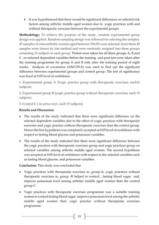 25
 It was hypothesized that there would be significant differences on selected risk
factors among arthritic middle aged women due to yogic practices with and
without therapeutic exercises between the experimental groups.
Methodology: To achieve the purpose of the study, random experimental group
design was applied. Random sampling design was followed for selecting the samples.
45 samples of osteoarthritic women aged between 35to50 were selected, from them 45
samples were drawn by lots method and were randomly assigned into three groups
consisting 15 subjects in each group. Pretest were taken for all three groups A, B and
C on selected dependent variables before the training and post test were taken after
the training programme for group A and B only after the training period of eight
weeks. Analysis of covariance (ANCOVA) was used to find out the significant
difference between experimental groups and control group. The test of significance
was fixed at 0.05 level of confidence.
1 .Experimental group A (Yogic practice group with therapeutic exercises; each15
subjects)
2. Experimental group B (yogic practice group without therapeutic exercises; each 15
subjects)
3. Control C ( in active rest ; each 15 subjects)
Results and Discussion:
 The results of the study indicated that there were significant difference on the
selected dependent variables due to the effect of yogic practices with therapeutic
exercises and yogic practice without therapeutic exercises than the control group.
Hence the first hypothesis was completely accepted at 0.05 level of confidence with
respect to fasting blood glucose and potassium variables.
 The results of the study indicated that there were significant difference between
the yogic practices with therapeutic exercises group and yogic practices group on
selected variables among arthritic middle aged women. The second hypothesis
was accepted at 0.05 level of confidence with respect to the selected variables such
as fasting blood glucose, and potassium variables.
Conclusion: This study was concluded that
 Yogic practices with therapeutic exercises ie, group-A, yogic practices without
therapeutic exercises ie, group -B helped to control , fasting blood sugar and,
improve potassium level among arthritic middle aged women than the control
group C
 Yogic practices with therapeutic exercises programme was a suitable training
system to control fasting blood sugar ,improve potassium level among the arthritic
middle aged women than yogic practice without therapeutic exercises
programme.
 