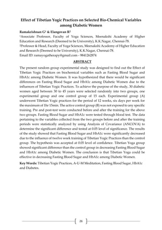 26
Effect of Tibetian Yogic Practices on Selected Bio-Chemical Variables
among Diabetic Women
Ramakrishnan G1 & Elangovan R2
1Associate Professor, Faculty of Yoga Sciences, Meenakshi Academy of Higher
Education and Research (Deemed to be University), K.K.Nagar, Chennai-78.
2Professor & Head, Faculty of Yoga Sciences, Meenakshi Academy of Higher Education
and Research (Deemed to be University), K.K.Nagar, Chennai-78.
Email ID: ramayogatherapy@gmail.com - 9841262874
ABSTRACT
The present random group experimental study was designed to find out the Effect of
Tibetian Yogic Practices on biochemical variables such as Fasting Blood Sugar and
HbA1c among Diabetic Women. It was hypothesized that there would be significant
differences on Fasting Blood Sugar and HbA1c among Diabetic Women due to the
influences of Tibetian Yogic Practices. To achieve the purpose of the study, 30 diabetic
women aged between 30 to 45 years were selected randomly into two groups, one
experimental group and one control group of 15 each. Experimental group (A)
underwent Tibetian Yogic practices for the period of 12 weeks, six days per week for
the maximum of 1hr 15min. The active control group (B) was not exposed to any specific
training. Pre and post-test were conducted before and after the training for the above
two groups. Fasting Blood Sugar and HbA1c were tested through blood test. The data
pertaining to the variables collected from the two groups before and after the training
periods were statistically analyzed by using Analysis of Covariance (ANCOVA) to
determine the significant difference and tested at 0.05 level of significance. The results
of the study showed that Fasting Blood Sugar and HbA1c were significantly decreased
due to the influence of twelve week training of Tibetian Yogic Practices than the control
group. The hypothesis was accepted at 0.05 level of confidence. Tibetian Yoga group
showed significant difference than the control group in decreasing Fasting Blood Sugar
and HbA1c among Diabetic Women. The conclusion is that Tibetian Yoga could be
effective in decreasing Fasting Blood Sugar and HbA1c among Diabetic Women.
Key Words: Tibetian Yogic Practices, A-U-M Meditation, Fasting Blood Sugar, HbA1c
and Diabetes.
 