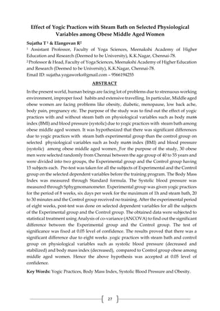 27
Effect of Yogic Practices with Steam Bath on Selected Physiological
Variables among Obese Middle Aged Women
Sujatha T 1 & Elangovan R2
1 Assistant Professor, Faculty of Yoga Sciences, Meenakshi Academy of Higher
Education and Research (Deemed to be University), K.K.Nagar, Chennai-78.
2 Professor & Head, Faculty of Yoga Sciences, Meenakshi Academy of Higher Education
and Research (Deemed to be University), K.K.Nagar, Chennai-78.
Email ID: sujatha.yogaworks@gmail.com – 9566194255
ABSTRACT
In the present world, human beings are facing lot of problems due to strenuous working
environment, improper food habits and extensive travelling. In particular, Middle aged
obese women are facing problems like obesity, diabetic, menopause, low back ache,
body pain, pregnancy etc. The purpose of the study was to find out the effect of yogic
practices with and without steam bath on physiological variables such as body maSS
index (BMI) and blood pressure (systolic) due to yogic practices with steam bath among
obese middle aged women. It was hypothesized that there was significant differences
due to yogic practices with steam bath experimental group than the control group on
selected physiological variables such as body maSS index (BMI) and blood pressure
(systolic) among obese middle aged women. For the purpose of the study, 30 obese
men were selected randomly from Chennai between the age group of 40 to 55 years and
were divided into two groups, the Experimental group and the Control group having
15 subjects each. Pre-test was taken for all the subjects of Experimental and the Control
group on the selected dependent variables before the training program. The Body Mass
Index was measured through Standard formula. The Systolic blood pressure was
measured through Sphygmomanometer. Experimental group was given yogic practices
for the period of 8 weeks, six days per week for the maximum of 1h and steam bath, 20
to 30 minutes and the Control group received no training. After the experimental period
of eight weeks, post-test was done on selected dependent variables for all the subjects
of the Experimental group and the Control group. The obtained data were subjected to
statistical treatment using Analysis of co-variance (ANCOVA) to find out the significant
difference between the Experimental group and the Control group. The test of
significance was fixed at 0.05 level of confidence. The results proved that there was a
significant difference due to eight weeks .yogic practices with steam bath and control
group on physiological variables such as systolic blood pressure (decreased and
stabilized) and body mass index (decreased), compared to Control group obese among
middle aged women. Hence the above hypothesis was accepted at 0.05 level of
confidence.
Key Words: Yogic Practices, Body Mass Index, Systolic Blood Pressure and Obesity.
 