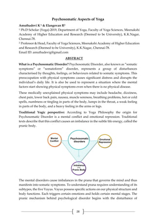 28
Psychosomatic Aspects of Yoga
Amuthadevi K 1 & Elangovan R2
1 Ph.D Scholar (Yoga)-2019, Department of Yoga, Faculty of Yoga Sciences, Meenakshi
Academy of Higher Education and Research (Deemed to be University), K.K.Nagar,
Chennai-78.
2 Professor & Head, Faculty of Yoga Sciences, Meenakshi Academy of Higher Education
and Research (Deemed to be University), K.K.Nagar, Chennai-78.
Email ID: amuthadevig@gmail.com
ABSTRACT
What is a Psychosomatic Disorder? Psychosomatic Disorder, also known as “somatic
symptoms” or “somatoform” disorder, represents a group of disturbances
characterised by thoughts, feelings, or behaviours related to somatic symptoms. This
preoccupation with physical symptoms causes significant distress and disrupts the
individual’s daily life. It is also be used to represent a situation where the mental
factors start showing physical symptoms even when there is no physical disease.
These medically unexplained physical symptoms may include headache, dizziness,
chest pain, lower back pain, nausea, muscle soreness, breathing problems, hot or cold
spells, numbness or tingling in parts of the body, lumps in the throat, a weak feeling
in parts of the body, and a heavy feeling in the arms or legs.
Traditional Yogic perspective: According to Yoga Philosophy the origin for
Psychosomatic Disorder is a mental conflict and emotional repression. Traditional
texts describe that this conflict causes an imbalance in the subtle life energy, called the
pranic body.
The mental disorders cause imbalances in the prana that governs the mind and thus
manifests into somatic symptoms. To understand prana requires understanding of its
subtypes, the five Vayus. Vayus possess specific actions on our physical structure and
body functions. Each triggers certain emotions and holds certain mental stages. The
pranic mechanism behind psychological disorder begins with the disturbance of
 
