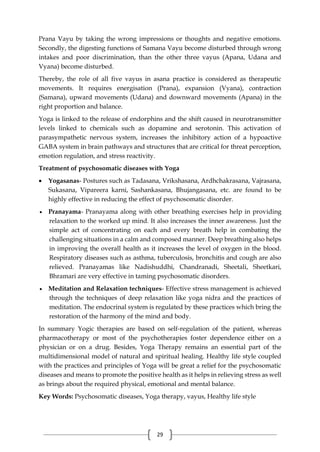 29
Prana Vayu by taking the wrong impressions or thoughts and negative emotions.
Secondly, the digesting functions of Samana Vayu become disturbed through wrong
intakes and poor discrimination, than the other three vayus (Apana, Udana and
Vyana) become disturbed.
Thereby, the role of all five vayus in asana practice is considered as therapeutic
movements. It requires energisation (Prana), expansion (Vyana), contraction
(Samana), upward movements (Udana) and downward movements (Apana) in the
right proportion and balance.
Yoga is linked to the release of endorphins and the shift caused in neurotransmitter
levels linked to chemicals such as dopamine and serotonin. This activation of
parasympathetic nervous system, increases the inhibitory action of a hypoactive
GABA system in brain pathways and structures that are critical for threat perception,
emotion regulation, and stress reactivity.
Treatment of psychosomatic diseases with Yoga
 Yogasanas- Postures such as Tadasana, Vrikshasana, Ardhchakrasana, Vajrasana,
Sukasana, Vipareera karni, Sashankasana, Bhujangasana, etc. are found to be
highly effective in reducing the effect of psychosomatic disorder.
 Pranayama- Pranayama along with other breathing exercises help in providing
relaxation to the worked up mind. It also increases the inner awareness. Just the
simple act of concentrating on each and every breath help in combating the
challenging situations in a calm and composed manner. Deep breathing also helps
in improving the overall health as it increases the level of oxygen in the blood.
Respiratory diseases such as asthma, tuberculosis, bronchitis and cough are also
relieved. Pranayamas like Nadishuddhi, Chandranadi, Sheetali, Sheetkari,
Bhramari are very effective in taming psychosomatic disorders.
 Meditation and Relaxation techniques- Effective stress management is achieved
through the techniques of deep relaxation like yoga nidra and the practices of
meditation. The endocrinal system is regulated by these practices which bring the
restoration of the harmony of the mind and body.
In summary Yogic therapies are based on self-regulation of the patient, whereas
pharmacotherapy or most of the psychotherapies foster dependence either on a
physician or on a drug. Besides, Yoga Therapy remains an essential part of the
multidimensional model of natural and spiritual healing. Healthy life style coupled
with the practices and principles of Yoga will be great a relief for the psychosomatic
diseases and means to promote the positive health as it helps in relieving stress as well
as brings about the required physical, emotional and mental balance.
Key Words: Psychosomatic diseases, Yoga therapy, vayus, Healthy life style
 