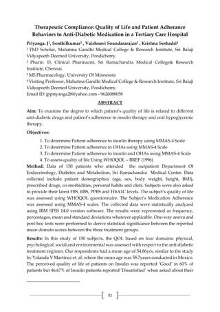 31
Therapeutic Compliance: Quality of Life and Patient Adherance
Behaviors to Anti-Diabetic Medication in a Tertiary Care Hospital
Priyanga. J1, Senthilkumar2 , Vaishnavi Soundararajan3 , Krishna Seshadri4
1 PhD Scholar, Mahatma Gandhi Medical College & Research Institute, Sri Balaji
Vidyapeeth Deemed University, Pondicherry.
2 Pharm. D, Clinical Pharmacist, Sri Ramachandra Medical College& Research
Institute, Chennai.
3 MS Pharmacology, University Of Minnesota
4 Visiting Professor, Mahatma Gandhi Medical College & Research Institute, Sri Balaji
Vidyapeeth Deemed University, Pondicherry.
Email ID: jppriyanga28@yahoo.com - 9626088058
ABSTRACT
Aim: To examine the degree to which patient’s quality of life is related to different
anti-diabetic drugs and patient’s adherence to insulin therapy and oral hypoglycemic
therapy.
Objectives:
1. To determine Patient adherence to insulin therapy using MMAS-4 Scale
2. To determine Patient adherence to OHAs using MMAS-4 Scale
3. To determine Patient adherence to insulin and OHAs using MMAS-4 Scale
4. To assess quality of life Using WHOQOL – BREF (1996)
Method: Data of 150 patients who attended the outpatient Department Of
Endocrinology, Diabetes and Metabolism, Sri Ramachandra Medical Center. Data
collected include patient demographics (age, sex, body weight, height, BMI),
prescribed drugs, co-morbidities, personal habits and diets. Subjects were also asked
to provide their latest FBS, RBS, PPBS and HbA1C levels. The subject’s quality of life
was assessed using WHOQOL questionnaire. The Subject’s Medication Adherence
was assessed using MMAS-4 scales. The collected data were statistically analyzed
using IBM SPSS 14.0 version software. The results were represented as frequency,
percentages, mean and standard deviations wherever applicable. One-way anova and
post-hoc tests were performed to derive statistical significance between the reported
mean domain scores between the three treatment groups.
Results: In this study of 150 subjects, the QOL based on four domains: physical,
psychological, social and environmental was assessed with respect to the anti-diabetic
treatment regimen. Our respondents had a mean age of 54.86yrs, similar to the study
by Yolanda V Martínez et. al. where the mean age was 58.7years conducted in Mexico.
The perceived quality of life of patients on Insulin was reported ‘Good’ in 60% of
patients but 46.67% of Insulin patients reported ‘Dissatisfied’ when asked about their
 