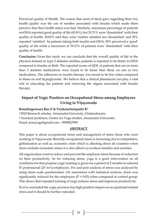 32
Perceived quality of Health. The reason that most of them gave regarding their low
health quality was the use of needles associated with Insulin which made them
perceive that their health status was bad. Similarly, maximum percentage of patients
on OHA reported good quality of life (43.8%); but 33.71% were ‘dissatisfied’ with their
quality of health, 34.83% said they were ‘neither satisfied nor dissatisfied’ and 29%
reported ‘satisfied’. In patients taking both insulin and OHA, 50% perceived a ‘good’
quality of life while a maximum of 39.13% of patients were ‘dissatisfied’ with their
quality of health.
Conclusion: From this study we can conclude that the overall quality of life in the
physical domain in type 2 diabetes mellitus patients is reported to be better in OHA
compared to Insulin or Both. The reported scores of QOL of patients that are on more
than 3 diabetes medications were found to be lesser than those on one or two
medications. The adherence to insulin therapy was found to be less when compared
to those on oral hypoglycemic. We believe that a clinical pharmacist can play a vital
role in educating the patients and removing the stigma associated with Insulin
therapy.
Impact of Yogic Practices on Occupational Stress among Employees
Living in Vijayawada
Ramalingeswara Rao J1 & Venkatachalapathi K2
1 PhD Research scholar, Annamalai University, Chidambaram.
2 Assistant professor, Center for Yoga studies, Annamalai University.
Email: jrraoyoga@gmail.com - 9959827999
ABSTRACT
This paper is about occupational stress and management of stress those who were
working in Vijayawada. Recently occupational stress is increasing due to competition,
globalization as well as, economic crisis which is affecting about all countries when
stress includes economic status it is also affects co-workers families and societies.
All organization want to reduce and prevent the employee stress because of reduction
on their productivity. So for reducing stress, yoga is a good intervention on all
conditions for that purpose yogic training is given for a period of 2 months to selected
IT professional (25 no’s) employees. Pre and post analysis of stress was analysed by
using stress scale questionnaire. On assessment with statistical analysis, stress was
significantly reduced for the employees (P < 0.05) when composed to control group.
This shows that repeated training of yoga reduces stress and improves productivity.
So it is concluded the yogic practices has high position impact on occupational related
stress and it should be further extended.
 