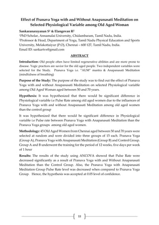 33
Effect of Pranava Yoga with and Without Anapanasati Meditation on
Selected Physiological Variable among Old Aged Woman
Sankaranarayanan S1 & Elangovan R2
1PhD Scholar, Annamalai University, Chidambaram, Tamil Nadu, India.
2Professor & Head, Department of Yoga, Tamil Nadu Physical Education and Sports
University, Melakottaiyur (P.O), Chennai – 600 127, Tamil Nadu, India.
Email ID: sankartvs@gmail.com
ABSTRACT
Introduction: Old people often have limited regenerative abilities and are more prone to
disease. Yogic practices are savior for the old aged people. Two independent variables were
selected for the Study. Pranava Yoga i.e. “AUM” mantra & Anapanasati Meditation
(mindfulness of breathing)
Purpose of the Study: The purpose of the study was to find out the effect of Pranava
Yoga with and without Anapanasati Meditation on selected Physiological variable
among Old Aged Woman aged between 50 and 70 years.
Hypothesis: It was hypothesized that there would be significant difference in
Physiological variable i.e Pulse Rate among old aged women due to the influences of
Pranava Yoga with and without Anapanasati Meditation among old aged women
than the control group
It was hypothesized that there would be significant difference in Physiological
variable i.e Pulse rate between Pranava Yoga with Anapanasati Meditation than the
Pranava Yoga groups among old aged women.
Methodology: 45 Old Aged Women from Chennai aged between 50 and 70 years were
selected at random and were divided into three groups of 15 each. Pranava Yoga
(Group A), Pranava Yoga with Anapanasati Meditation (Group B) and Control Group.
Group A and B underwent the training for the period of 12 weeks, five days per week
of 1 hour
Results: The results of the study using ANCOVA showed that Pulse Rate were
decreased significantly as a result of Pranava Yoga with and Without Anapanasati
Meditation than the Control Group. Also, the Pranava Yoga with Anapanasati
Meditation Group Pulse Rate level was decreased when compared to Pranava Yoga
Group. Hence, the hypothesis was accepted at 0.05 level of confidence.
 