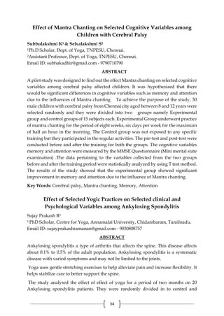 34
Effect of Mantra Chanting on Selected Cognitive Variables among
Children with Cerebral Palsy
Subbulakshmi K1 & Selvalakshmi S2
1Ph.D Scholar, Dept. of Yoga, TNPESU, Chennai.
2Assistant Professor, Dept. of Yoga, TNPESU, Chennai.
Email ID: subhakadhir@gmail.com - 9790710790
ABSTRACT
A pilot study was designed to find out the effect Mantra chanting on selected cognitive
variables among cerebral palsy affected children. It was hypothesized that there
would be significant differences in cognitive variables such as memory and attention
due to the influences of Mantra chanting. To achieve the purpose of the study, 30
male children with cerebral palsy from Chennai city aged between 8 and 12 years were
selected randomly and they were divided into two groups namely Experimental
group and control groups of 15 subjects each. Experimental Group underwent practice
of mantra chanting for the period of eight weeks, six days per week for the maximum
of half an hour in the morning. The Control group was not exposed to any specific
training but they participated in the regular activities. The pre-test and post-test were
conducted before and after the training for both the groups. The cognitive variables
memory and attention were measured by the MMSE Questionnaire (Mini mental state
examination) .The data pertaining to the variables collected from the two groups
before and after the training period were statistically analyzed by using T test method.
The results of the study showed that the experimental group showed significant
improvement in memory and attention due to the influence of Mantra chanting.
Key Words: Cerebral palsy, Mantra chanting, Memory, Attention
Effect of Selected Yogic Practices on Selected clinical and
Psychological Variables among Ankylosing Spondylitis
Sujay Prakash R1
1 PhD Scholar, Centre for Yoga, Annamalai University, Chidambaram, Tamilnadu.
Email ID: sujayprakashramanan@gmail.com - 9030808757
ABSTRACT
Ankylosing spondylitis a type of arthritis that affects the spine. This disease affects
about 0.1% to 0.5% of the adult population. Ankylosing spondylitis is a systematic
disease with varied symptoms and may not be limited to the joints.
Yoga uses gentle stretching exercises to help alleviate pain and increase flexibility. It
helps stabilize care to better support the spine.
The study analysed the effect of effect of yoga for a period of two months on 20
Ankylosing spondylitis patients. They were randomly divided in to control and
 