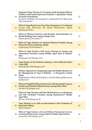 ii
14.
Integrated Yoga Therapy for Teaching Tooth brushing Skills to
Children with Autism Spectrum Disorder: A Qualitative Study
of Parent’s Perceptions
Eswari R, Prathima GS, Sanguida A, Ramanathan M, Bhavanani
AB, Ezhumalai G
13
15.
Effect of Yoga Practices on Non-Ulcer Dyspepsia: A Case Report
Garima Setia, Bhavanani AB, Meena Ramanathan, Sajeeth
Manikanda Prabu
14
16.
Effect of Physical Exercises and Dynamic Suryanamaskar on
Breath Holding Time among College Girls
Hemamalini & Duraisami V
15
17.
Effect of Yogic Practices on Selected Physical Variable among
Polycystic Ovary Syndrome Adults
Loganayagi S & Duraisami V
17
18.
Effect of Yogic Practices with Varma Therapy on Anxiety and
Adjustment Variables among Middle Aged Type II Diabetic
Men
Murugesan S & Elangovan R
18
19.
Yoga Practice of the Wellness Industry is Set to Ride the Wave
Come 2020
Manimekalai M & Elangovan R
19
20.
Holistic Approach by Integrating Yoga and Siddha Medicine in
the Management of Type 2 Diabetes - A Prospective Cohort
Study
Rajalakshmi B, Meena Ramanathan, Ananda Balayogi Bhavanani,
Sridharan R.
20
21.
Effect of Simplified Physical Exercises with Kayakalpa Yoga on
Systolic and Diastolic Blood Pressure among Obese Men
Savitha D & Elangovan R
21
22.
Effect of Yoga Therapy with Diet Modifications on Adjustment
and Self Confident Variables among Hypertensive Middle
Aged Men
Selvam AS & Elangovan R
22
23.
Yoga Therapy is an Add on Intervention in the Treatment of
Bronchial Asthma
Manivannan D
23
24.
Effect of Yogic Practices with and Without Therapeutic Exercises
on Selected Risk Factors among Arthritic Middle Aged Women
Leena Devi R & Elangovan R
24
 