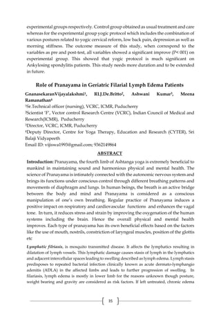 35
experimental groups respectively. Control group obtained as usual treatment and care
whereas for the experimental group yogic protocol which includes the combination of
various postures related to yogic cervical reform, low back pain, depression as well as
morning stiffness. The outcome measure of this study, when correspond to the
variables as pre and post-test, all variables showed a significant improve (P< 001) on
experimental group. This showed that yogic protocol is much significant on
Ankylosing spondylitis patients. This study needs more duration and to be extended
in future.
Role of Pranayama in Geriatric Filarial Lymph Edema Patients
GnanasekaranVijayalakshmi1, RLJ.De.Britto2, Ashwani Kumar3, Meena
Ramanathan4
1Sr.Technical officer (nursing), VCRC, ICMR, Puducherry
2Scientist ‘F’, Vector control Research Centre (VCRC), Indian Council of Medical and
Research(ICMR), Puducherry
3Director, VCRC, ICMR, Puducherry
4Deputy Director, Centre for Yoga Therapy, Education and Research (CYTER), Sri
Balaji Vidyapeeth
Email ID: vijiswa1993@gmail.com; 9362149864
ABSTRACT
Introduction: Pranayama, the fourth limb of Ashtanga yoga is extremely beneficial to
mankind in maintaining sound and harmonious physical and mental health. The
science of Pranayama is intimately connected with the autonomic nervous system and
brings its functions under conscious control through different breathing patterns and
movements of diaphragm and lungs. In human beings, the breath is an active bridge
between the body and mind and Pranayama is considered as a conscious
manipulation of one’s own breathing. Regular practice of Pranayama induces a
positive impact on respiratory and cardiovascular functions and enhances the vagal
tone. In turn, it reduces stress and strain by improving the oxygenation of the human
systems including the brain. Hence the overall physical and mental health
improves. Each type of pranayama has its own beneficial effects based on the factors
like the use of mouth, nostrils, constriction of laryngeal muscles, position of the glottis
etc
Lymphatic filriasis, is mosquito transmitted disease. It affects the lymphatics resulting in
dilatation of lymph vessels. This lymphatic damage causes stasis of lymph in the lymphatics
and adjacent intercellular spaces leading to swelling described as lymph edema. Lymph stasis
predisposes to repeated bacterial infection clinically known as acute dermato-lymphangio
adenitis (ADLA) in the affected limbs and leads to further progression of swelling. In
filariasis, lymph edema is mostly in lower limb for the reasons unknown though posture,
weight bearing and gravity are considered as risk factors. If left untreated, chronic edema
 