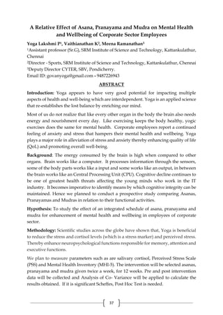37
A Relative Effect of Asana, Pranayama and Mudra on Mental Health
and Wellbeing of Corporate Sector Employees
Yoga Lakshmi P1, Vaithianathan K2, Meena Ramanathan3
1Assistant professor (Sr.G), SRM Institute of Science and Technology, Kattankulathur,
Chennai
2Director - Sports, SRM Institute of Science and Technology, Kattankulathur, Chennai
3Deputy Director CYTER, SBV, Pondicherry.
Email ID: govanyoga@gmail.com - 9487226943
ABSTRACT
Introduction: Yoga appears to have very good potential for impacting multiple
aspects of health and well-being which are interdependent. Yoga is an applied science
that re-establishes the lost balance by enriching our mind.
Most of us do not realize that like every other organ in the body the brain also needs
energy and nourishment every day. Like exercising keeps the body healthy, yogic
exercises does the same for mental health. Corporate employees report a continued
feeling of anxiety and stress that hampers their mental health and wellbeing. Yoga
plays a major role in alleviation of stress and anxiety thereby enhancing quality of life
(QoL) and promoting overall well-being.
Background: The energy consumed by the brain is high when compared to other
organs. Brain works like a computer. It processes information through the sensors,
some of the body parts works like a input and some works like an output, in between
the brain works like an Central Processing Unit (CPU). Cognitive decline continues to
be one of greatest health threats affecting the young minds who work in the IT
industry. It becomes imperative to identify means by which cognitive integrity can be
maintained. Hence we planned to conduct a prospective study comparing Asanas,
Pranayamas and Mudras in relation to their functional activities.
Hypothesis: To study the effect of an integrated schedule of asana, pranayama and
mudra for enhancement of mental health and wellbeing in employees of corporate
sector.
Methodology: Scientific studies across the globe have shown that, Yoga is beneficial
to reduce the stress and cortisol levels (which is a stress marker) and perceived stress.
Thereby enhance neuropsychological functions responsible for memory, attention and
executive functions.
We plan to measure parameters such as are salivary cortisol, Perceived Stress Scale
(PSS) and Mental Health Inventory (MHI-5). The intervention will be selected asanas,
pranayama and mudra given twice a week, for 12 weeks. Pre and post intervention
data will be collected and Analysis of Co- Variance will be applied to calculate the
results obtained. If it is significant Scheffes, Post Hoc Test is needed.
 