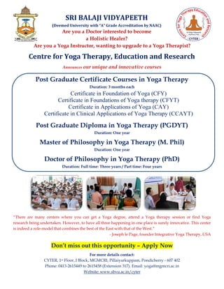 SRI BALAJI VIDYAPEETH
(Deemed University with “A” Grade Accreditation by NAAC)
Are you a Doctor interested to become
a Holistic Healer?
Are you a Yoga Instructor, wanting to upgrade to a Yoga Therapist?
Centre for Yoga Therapy, Education and Research
Announces our unique and innovative courses
Post Graduate Certificate Courses in Yoga Therapy
Duration: 3 months each
Certificate in Foundation of Yoga (CFY)
Certificate in Foundations of Yoga therapy (CFYT)
Certificate in Applications of Yoga (CAY)
Certificate in Clinical Applications of Yoga Therapy (CCAYT)
Post Graduate Diploma in Yoga Therapy (PGDYT)
Duration: One year
Master of Philosophy in Yoga Therapy (M. Phil)
Duration: One year
Doctor of Philosophy in Yoga Therapy (PhD)
Duration: Full time: Three years / Part time: Four years
“There are many centers where you can get a Yoga degree, attend a Yoga therapy session or find Yoga
research being undertaken. However, to have all three happening in one place is surely innovative. This center
is indeed a role-model that combines the best of the East with that of the West.”
- Joseph le Page, founder Integrative Yoga Therapy, USA
Don’t miss out this opportunity – Apply Now
For more details contact:
CYTER, 1st Floor, I Block, MGMCRI, Pillaiyarkuppam, Pondicherry - 607 402
Phone: 0413-2615449 to 2615458 (Extension 317). Email: yoga@mgmcri.ac.in
Website: www.sbvu.ac.in/cyter
 