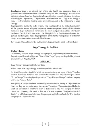 4
Conclusion: Yoga is an integral part of the total health care approach. Yoga is a
powerful antidote to the stresses of modern daily life. The aim of yoga is to eradicate
pain and misery. Yoga has three principles: purification, concentration and liberation.
According to Yoga Sutras, “Yoga sutures the wounds of life”. Yoga is an energy –
mind – body medicine, healing forces are within oneself is the philosophy of yoga
therapy.
Yogic practices purify the nadis by removing blockages from the body; Recondition
all the systems so that adequate immunity power is regained. Balanced secretion of
hormones shape metabolism particularly the brain and perfects electrical activities in
the brain. Electrical activities perfect the biological clock. Purification of genes also
perfects the biological clock. Yogic practices promote the biological clock of human
beings to overcome non-communicable diseases.
Key words: Physical inactivity, malnutrition, Yoga, antidote, mind-body medicine
Yoga Therapy in the West
Dr. Larry Payne
Co-founder/Director Yoga Therapy Rx™ program, Loyola Marymount University
Extension and Founding Director Prime of Life Yoga™ program, Loyola Marymount
University. Los Angeles, USA
ABSTRACT
Yoga Therapy Groups for the Lower back.
We all know that Yoga therapy is normally offered one on one.
As Yoga therapist we treat the whole person using the wide range of tools Yoga has
to offer. However, there is a new category to consider that physical therapist’s term
“Focus Groups” I am simply using the term “Yoga Therapy Groups” and the category
will be the “Lower Back.”
This group of people has been successfully treated one on one by a Yoga Therapist
however they are not quite ready for a group Yoga class. This concept could also be
used for a number of conditions such as Parkinson’s, MS, Post surgery for breast
cancer etc. Recently, the medical director of a new proposed “Integrative Medical
Center” at UCLA approached me on this category for the lower back. I will be sharing
the program I created for her.
 