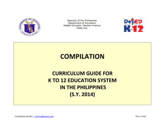 Compilation by Ben: r_borres@yahoo.com                             This is Free! 
 
 
 
COMPILATION  
 
CURRICULUM GUIDE FOR 
K TO 12 EDUCATION SYSTEM 
 IN THE PHILIPPINES 
(S.Y. 2014) 
 
 