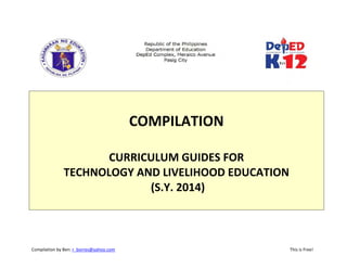 Compilation by Ben: r_borres@yahoo.com                             This is Free! 
 
 
 
COMPILATION  
 
CURRICULUM GUIDES FOR 
TECHNOLOGY AND LIVELIHOOD EDUCATION 
 (S.Y. 2014) 
 
   
 