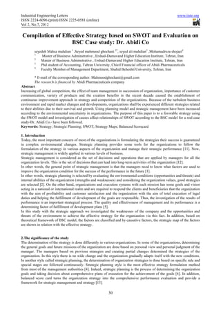 Industrial Engineering Letters                                                                             www.iiste.org
ISSN 2224-6096 (print) ISSN 2225-0581 (online)
Vol 2, No.7, 2012

Compilation of Effective Strategy based on SWOT and Evaluation on
                   BSC Case study: Dr. Abidi Co
         seyedeh Mahsa mahdian 1 ,Seyed mahmood ghochani 2*, seyed ali mahdian3 ,Mohamadreza shojaei4
         1.
              Master of Business Adminstrative , Ershad-Damavand Higher Education Institute, Tehran, Iran
         2.
             Master of Business Adminstrative , Ershad-Damavand Higher Education Institute, Tehran, Iran
         3.
             Phd student of Accounting, Tahran University, Chieif Financial officer of Abidi Pharmaceuticals
         4.
             Faculty Member of Management Department, Shahid Beheshti University, Tehran, Iran

          * E-mail of the corresponding author: Mahmoodghochani@gmail.com
          The research is financed by Abidi Pharmaceuticals company
Abstract
Increasing of global competition, the effect of team management in succession of organization, importance of customer
communication, variety of products and the creation benefits in the recent decade caused the establishment of
continuous improvement approach in strategy and competition of the organizations. Because of the turbulent business
environment and rapid market changes and developments, organizations shall be experienced different strategies related
to their abilities due to their survival and growth. Using planning model and strategic management have been increased
according to the environmental uncertainty in organizations. The purpose of this paper is to a favorable strategy using
the SWOT model and investigation of causes affect relationships of SWOT according to the BSC model for a real case
study-Dr. Abidi Co.- have been followed.
Keywords: Strategy; Strategic Planning; SWOT; Strategy Maps; Balanced Scorecard

1. Introduction
Today, the most important concern of most of the organizations is formulating the strategies their success is guaranteed
in complex environmental changes. Strategic planning provides some tools for the organizations to follow the
formulation of the strategy in various aspects of the organization and manage their strategic performance [11]. Now,
strategic management is widely applied in various levels of business.
Strategic management is considered as the set of decisions and operations that are applied by managers for all the
organization levels. This is the set of decisions that can lead into long-term activities of the organization [12].
In other words, the general point of strategic management is that the managers need to know what factors are used to
improve the organization condition for the success of the performance in the future [1].
In other words, strategic planning is selected by evaluating the environmental conditions (opportunities and threats) and
internal abilities of the organization (strengths and weaknesses) and considering the organization values, good strategies
are selected [2]. On the other hand, organizations and execution systems with each mission has some goals and vision
acting in a national or international realm and are required to respond the clients and beneficiaries that the organization
with the aim of profitability and customer satisfaction and the organization with the aim of total execution of legal
duties and helping the fulfillment of development of the goals are responsible. Thus, the investigation of the results of
performance is an important strategical process. The quality and effectiveness of management and its performance is a
determining factor of fulfillment of development plans [5].
In this study with the strategic approach we investigated the weaknesses of the company and the opportunities and
threats of the environment to achieve the effective strategy for the organization via this fact. In addition, based on
theoretical framework of BSC model, the factors are classified and by causative factors, the strategic map of the factors
are shown in relation with the effective strategy.


2.The significance of the study
The determination of the strategy is done differently in various organizations. In some of the organizations, determining
the general goals and future missions of the organization are done based on personal view and personal judgment of the
manager. The managers based on previous strategies and creating partial changes determined the strategies of the
organization. In this style there is no wide change and the organization gradually adapts itself with the new conditions.
In another style called strategic planning, the determination of organization strategies is done based on specific rule and
special stages are followed continuously. Strategic planning style is the most effective strategy formulation method
from most of the management authorities [4]. Indeed, strategic planning is the process of determining the organization
goals and taking decision about comprehensive plans of execution for the achievement of the goals [6]. In addition,
balanced score card turns the organization strategy into the comprehensive performance evaluation and provide a
framework for strategic management and strategy [13].

                                                            30
 