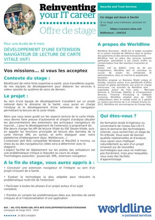 Security and Trust Services
Ce stage est basé à Seclin
Si ce stage vous intéresse, postulez en
ligne:
https://careers.atos.net
Référence : 194332
A propos de Worldline
Worldline [Euronext : WLN] est le leader européen
et un acteur mondial de référence dans le secteur
des paiements et des services transactionnels.

Worldline met en place des services nouvelle
génération, permettant à ses clients d’offrir au
consommateur final des solutions innovantes et
fluides.
Acteur clef du B2B2C, riche de 40 ans
d’expérience, Worldline sert et contribue au
succès de toutes les entreprises et
administrations, dans un marché en perpétuelle
évolution.
Worldline propose un Business Model unique et
flexible, construit autour d’un portefeuille d’offres
évolutif et global permettant une prise en charge
end-to-end. Les activités de Worldline sont
organisées autour de trois axes : Merchant
Services & Terminals, Mobility & eTransactional
Services, Financial Processing & Software
Licensing. Worldline emploie plus de 7200
collaborateurs dans le monde entier et a généré
un revenu (pro-forma) de 1,12 milliard d’euros en
2013. Worldline est une entreprise du Groupe Atos.
Qui êtes-vous ?
De formation école d’ingénieur ou
universitaire de niveau bac+4/+5
dans le domaine des technologies
internet, vous recherchez un stage de
fin d'étude. Vous avez de bonnes
qualités relationnelles et d'analyse,
vous savez vous impliquer
naturellement au sein d'un projet
innovant sur de nouvelles
technologies que vous ne maîtrisez
pas forcément, mais pour lesquelles
vous avez des facilités
d'apprentissage.
Pour une durée de 6 mois
DÉVELOPPEMENT D'UNE EXTENSION
NAVIGATEUR DE LECTURE DE CARTE
VITALE (H/F)
Vos missions... si vous les acceptez
Contexte du stage :
Bénéficiant de notre forte expertise e-santé, vous travaillerez auprès
de nos équipes de développement pour élaborer les services à
valeur ajoutée du système de soins de demain.
Le projet :
Au sein d’une équipe de développement travaillant sur un projet
national dans le domaine de la Santé, vous aurez en charge
l'analyse et le développement d'une extension de navigateur
permettant la lecture de la carte Vitale.



Alors que vous serez guidé sur les aspects lecture de la carte Vitale,
vous devrez faire preuve d'autonomie et d'esprit d'analyse (étudier
les documentations des extensions des principaux navigateurs du
marché,...) pour le développement de l'extension à proprement dit. 

Elle devra charger les API de lecture Vitale du GIE Sesam-Vitale, puis
en appeler les fonctions principale de lecture des données de la
carte (format XML en sortie), et enfin dialoguer avec notre
plateforme d'hébergement (Ajax, WebService...)

L'extension doit être compatible Windows et MacOSX à minima. Le
choix du ou des navigateur(s) cibles sera à déterminer avec le
stagiaire.
L'aspect facilité de déploiement sur les postes des utilisateurs est
une problématique critique à résoudre au cours du stage.

Technologies associées : Javascript, XML, extension navigateur
A la fin du stage, vous aurez appris à :
• Concevoir une extension navigateur et l'intégrer au sein d'un
projet innovant de e-Santé.



• Evaluer la technologie la plus adaptée pour résoudre la
problématique multi-OS de l'extension



• Participer à toutes les phases d’un projet autour d’un sujet
complexe.


• Prendre en compte les problématiques liées aux données de santé
critiques et à l’industrialisation d’une application
Réf. : WL-STG-NORD-GBL-MTS-BFÉ-DVELOPPEMENTDUNEEXTENSIONN
Campagne de Stage 2015 - 2016
 