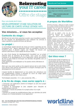 Security and Trust Services
Ce stage est basé à Seclin
Si ce stage vous intéresse, postulez en
ligne:
https://careers.atos.net
Référence : 196241
A propos de Worldline
Worldline [Euronext : WLN] est le leader européen
et un acteur mondial de référence dans le secteur
des paiements et des services transactionnels.

Worldline met en place des services nouvelle
génération, permettant à ses clients d’offrir au
consommateur final des solutions innovantes et
fluides.
Acteur clef du B2B2C, riche de 40 ans
d’expérience, Worldline sert et contribue au
succès de toutes les entreprises et
administrations, dans un marché en perpétuelle
évolution.
Worldline propose un Business Model unique et
flexible, construit autour d’un portefeuille d’offres
évolutif et global permettant une prise en charge
end-to-end. Les activités de Worldline sont
organisées autour de trois axes : Merchant
Services & Terminals, Mobility & eTransactional
Services, Financial Processing & Software
Licensing. Worldline emploie plus de 7200
collaborateurs dans le monde entier et a généré
un revenu (pro-forma) de 1,12 milliard d’euros en
2013. Worldline est une entreprise du Groupe Atos.
Qui êtes-vous ?
De formation école d’ingénieur ou
universitaire de niveau bac+4/+5
dans le domaine des technologies
internet, vous recherchez un stage de
fin d'étude. Vous avez de bonnes
qualités relationnelles et d'analyse,
vous savez vous impliquer
naturellement au sein d'un projet
innovant sur de nouvelles
technologies que vous ne maîtrisez
pas forcément, mais pour lesquelles
vous avez des facilités
d'apprentissage.
Pour une durée de 6 mois
DÉVELOPPEMENT D'UNE SOLUTION DE
LECTURE DE CARTE VITALE (STAGE H/F)
Vos missions... si vous les acceptez
Contexte du stage :
Bénéficiant de notre forte expertise e-santé, vous travaillerez auprès
de nos équipes de développement pour élaborer les services à
valeur ajoutée du système de soins de demain.
Le projet :
La technologie applet devient de moins en moins supportée par les
navigateurs (ex : depuis septembre 2015, le navigateur Chrome ne
l'autorise plus). Il devient urgent, voir "Vitale", de trouver une
solution alternative à notre applet de lecture Vitale.



Au sein d’une équipe de développement travaillant sur un projet
national dans le domaine de la Santé, vous aurez en charge
l'analyse et le développement d'une application cliente permettant
de lire la carte Vitale et d'envoyer ces données récupérées vers un
serveur distant.

Cette application sera déployée sur les postes clients (Windows et
MacOSX).


Alors que vous serez guidé sur les aspects lecture de la carte Vitale,
vous devrez faire preuve d'autonomie et d'esprit d'analyse pour le
développement de la solution.



L'aspect facilité de déploiement sur les postes des utilisateurs est
une problématique critique à résoudre au cours du stage (pack
d'installation, gestion des mises à jour).



Technologies associées : C++, Java, Javascript, XML, ...
A la fin du stage, vous aurez appris à :
• Concevoir une application cliente et l'intégrer au sein d'un projet
innovant de e-Santé.

• Evaluer la technologie la plus adaptée pour résoudre la
problématique multi-OS.

• Participer à toutes les phases d’un projet autour d’un sujet
complexe.
• Prendre en compte les problématiques liées aux données de santé
critiques et à l’industrialisation d’une application
Réf. : WL-STG-NORD-GBL-MTS-RDS-DVELOPPEMENTDUNESOLUTIONDE
Campagne de Stage 2015 - 2016
 