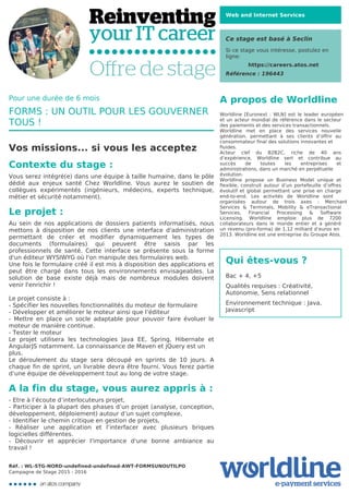 Web and Internet Services
Ce stage est basé à Seclin
Si ce stage vous intéresse, postulez en
ligne:
https://careers.atos.net
Référence : 196443
A propos de Worldline
Worldline [Euronext : WLN] est le leader européen
et un acteur mondial de référence dans le secteur
des paiements et des services transactionnels.

Worldline met en place des services nouvelle
génération, permettant à ses clients d’offrir au
consommateur final des solutions innovantes et
fluides.
Acteur clef du B2B2C, riche de 40 ans
d’expérience, Worldline sert et contribue au
succès de toutes les entreprises et
administrations, dans un marché en perpétuelle
évolution.
Worldline propose un Business Model unique et
flexible, construit autour d’un portefeuille d’offres
évolutif et global permettant une prise en charge
end-to-end. Les activités de Worldline sont
organisées autour de trois axes : Merchant
Services & Terminals, Mobility & eTransactional
Services, Financial Processing & Software
Licensing. Worldline emploie plus de 7200
collaborateurs dans le monde entier et a généré
un revenu (pro-forma) de 1,12 milliard d’euros en
2013. Worldline est une entreprise du Groupe Atos.
Qui êtes-vous ?
Bac + 4, +5



Qualités requises : Créativité,
Autonomie, Sens relationnel



Environnement technique : Java,
Javascript
Pour une durée de 6 mois
FORMS : UN OUTIL POUR LES GOUVERNER
TOUS !
Vos missions... si vous les acceptez
Contexte du stage :
Vous serez intégré(e) dans une équipe à taille humaine, dans le pôle
dédié aux enjeux santé Chez Worldline. Vous aurez le soutien de
collègues expérimentés (ingénieurs, médecins, experts technique,
métier et sécurité notamment).
Le projet :
Au sein de nos applications de dossiers patients informatisés, nous
mettons à disposition de nos clients une interface d'administration
permettant de créer et modifier dynamiquement les types de
documents (formulaires) qui peuvent être saisis par les
professionnels de santé. Cette interface se présente sous la forme
d'un éditeur WYSIWYG où l'on manipule des formulaires web.

Une fois le formulaire créé il est mis à disposition des applications et
peut être chargé dans tous les environnements envisageables. La
solution de base existe déjà mais de nombreux modules doivent
venir l'enrichir !



Le projet consiste à :

- Spécifier les nouvelles fonctionnalités du moteur de formulaire

- Développer et améliorer le moteur ainsi que l’éditeur

- Mettre en place un socle adaptable pour pouvoir faire évoluer le
moteur de manière continue.

- Tester le moteur

Le projet utilisera les technologies Java EE, Spring, Hibernate et
AngularJS notamment. La connaissance de Maven et jQuery est un
plus.
Le déroulement du stage sera découpé en sprints de 10 jours. A
chaque fin de sprint, un livrable devra être fourni. Vous ferez partie
d’une équipe de développement tout au long de votre stage.

A la fin du stage, vous aurez appris à :
- Etre à l’écoute d’interlocuteurs projet,

- Participer à la plupart des phases d’un projet (analyse, conception,
développement, déploiement) autour d’un sujet complexe,

- Identifier le chemin critique en gestion de projets,

- Réaliser une application et l’interfacer avec plusieurs briques
logicielles différentes.

- Découvrir et apprécier l'importance d'une bonne ambiance au
travail !
Réf. : WL-STG-NORD-undefined-undefined-AWT-FORMSUNOUTILPO
Campagne de Stage 2015 - 2016
 