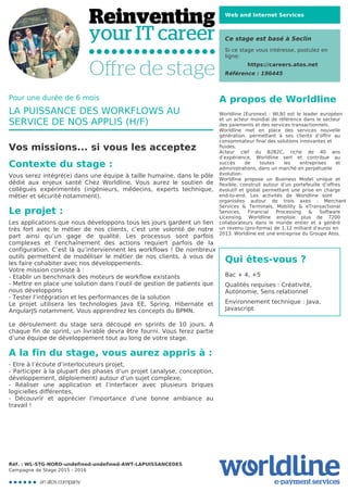 Web and Internet Services
Ce stage est basé à Seclin
Si ce stage vous intéresse, postulez en
ligne:
https://careers.atos.net
Référence : 196445
A propos de Worldline
Worldline [Euronext : WLN] est le leader européen
et un acteur mondial de référence dans le secteur
des paiements et des services transactionnels.

Worldline met en place des services nouvelle
génération, permettant à ses clients d’offrir au
consommateur final des solutions innovantes et
fluides.
Acteur clef du B2B2C, riche de 40 ans
d’expérience, Worldline sert et contribue au
succès de toutes les entreprises et
administrations, dans un marché en perpétuelle
évolution.
Worldline propose un Business Model unique et
flexible, construit autour d’un portefeuille d’offres
évolutif et global permettant une prise en charge
end-to-end. Les activités de Worldline sont
organisées autour de trois axes : Merchant
Services & Terminals, Mobility & eTransactional
Services, Financial Processing & Software
Licensing. Worldline emploie plus de 7200
collaborateurs dans le monde entier et a généré
un revenu (pro-forma) de 1,12 milliard d’euros en
2013. Worldline est une entreprise du Groupe Atos.
Qui êtes-vous ?
Bac + 4, +5



Qualités requises : Créativité,
Autonomie, Sens relationnel



Environnement technique : Java,
Javascript
Pour une durée de 6 mois
LA PUISSANCE DES WORKFLOWS AU
SERVICE DE NOS APPLIS (H/F)
Vos missions... si vous les acceptez
Contexte du stage :
Vous serez intégré(e) dans une équipe à taille humaine, dans le pôle
dédié aux enjeux santé Chez Worldline. Vous aurez le soutien de
collègues expérimentés (ingénieurs, médecins, experts technique,
métier et sécurité notamment).

Le projet :
Les applications que nous développons tous les jours gardent un lien
très fort avec le métier de nos clients, c’est une volonté de notre
part ainsi qu’un gage de qualité. Les processus sont parfois
complexes et l'enchaînement des actions requiert parfois de la
configuration. C’est là qu’interviennent les workflows ! De nombreux
outils permettent de modéliser le métier de nos clients, à vous de
les faire cohabiter avec nos développements.

Votre mission consiste à :

- Etablir un benchmark des moteurs de workflow existants

- Mettre en place une solution dans l’outil de gestion de patients que
nous développons

- Tester l’intégration et les performances de la solution 

Le projet utilisera les technologies Java EE, Spring, Hibernate et
AngularJS notamment. Vous apprendrez les concepts du BPMN.



Le déroulement du stage sera découpé en sprints de 10 jours. A
chaque fin de sprint, un livrable devra être fourni. Vous ferez partie
d’une équipe de développement tout au long de votre stage.
A la fin du stage, vous aurez appris à :
- Etre à l’écoute d’interlocuteurs projet,

- Participer à la plupart des phases d’un projet (analyse, conception,
développement, déploiement) autour d’un sujet complexe,

- Réaliser une application et l’interfacer avec plusieurs briques
logicielles différentes,

- Découvrir et apprécier l'importance d'une bonne ambiance au
travail !
Réf. : WL-STG-NORD-undefined-undefined-AWT-LAPUISSANCEDES
Campagne de Stage 2015 - 2016
 