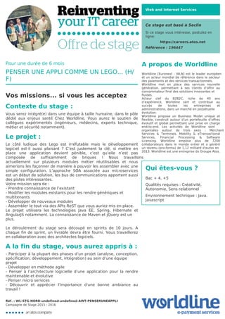 Web and Internet Services
Ce stage est basé à Seclin
Si ce stage vous intéresse, postulez en
ligne:
https://careers.atos.net
Référence : 196447
A propos de Worldline
Worldline [Euronext : WLN] est le leader européen
et un acteur mondial de référence dans le secteur
des paiements et des services transactionnels.

Worldline met en place des services nouvelle
génération, permettant à ses clients d’offrir au
consommateur final des solutions innovantes et
fluides.
Acteur clef du B2B2C, riche de 40 ans
d’expérience, Worldline sert et contribue au
succès de toutes les entreprises et
administrations, dans un marché en perpétuelle
évolution.
Worldline propose un Business Model unique et
flexible, construit autour d’un portefeuille d’offres
évolutif et global permettant une prise en charge
end-to-end. Les activités de Worldline sont
organisées autour de trois axes : Merchant
Services & Terminals, Mobility & eTransactional
Services, Financial Processing & Software
Licensing. Worldline emploie plus de 7200
collaborateurs dans le monde entier et a généré
un revenu (pro-forma) de 1,12 milliard d’euros en
2013. Worldline est une entreprise du Groupe Atos.
Qui êtes-vous ?
Bac + 4, +5



Qualités requises : Créativité,
Autonomie, Sens relationnel



Environnement technique : Java,
Javascript
Pour une durée de 6 mois
PENSER UNE APPLI COMME UN LEGO... (H/
F)
Vos missions... si vous les acceptez
Contexte du stage :
Vous serez intégré(e) dans une équipe à taille humaine, dans le pôle
dédié aux enjeux santé Chez Worldline. Vous aurez le soutien de
collègues expérimentés (ingénieurs, médecins, experts technique,
métier et sécurité notamment).
Le projet :
Le côté ludique des Lego est irréfutable mais le développement
logiciel est-il aussi plaisant ? C’est justement la clé, si mettre en
place une application devient pénible, c’est qu’elle n’est pas
composée de suffisamment de briques ! Nous travaillons
actuellement sur plusieurs modules métier réutilisables et nous
aimerions les façonner de manière à pouvoir les assembler avec une
simple configuration. L’approche SOA associée aux microservices
est un début de solution, les bus de communications apportent aussi
des pistes intéressantes. 

Votre mission sera de :

- Prendre connaissance de l’existant

- Modifier les modules existants pour les rendre génériques et
multitenants
- Développer de nouveaux modules

- Assembler le tout via des APIs ReST que vous auriez mis en place.

Le projet utilisera les technologies Java EE, Spring, Hibernate et
AngularJS notamment. La connaissance de Maven et jQuery est un
plus.


Le déroulement du stage sera découpé en sprints de 10 jours. A
chaque fin de sprint, un livrable devra être fourni. Vous travaillerez
en collaboration avec des architectes logiciels.
A la fin du stage, vous aurez appris à :
- Participer à la plupart des phases d’un projet (analyse, conception,
spécification, développement, intégration) au sein d’une équipe
projet
- Développer en méthode agile

- Penser à l’architecture logicielle d’une application pour la rendre
maintenable et évolutive

- Penser micro services

- Découvrir et apprécier l'importance d'une bonne ambiance au
travail !
Réf. : WL-STG-NORD-undefined-undefined-AWT-PENSERUNEAPPLI
Campagne de Stage 2015 - 2016
 
