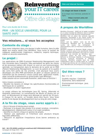 Web and Internet Services
Ce stage est basé à Seclin
Si ce stage vous intéresse, postulez en
ligne:
https://careers.atos.net
Référence : 196449
A propos de Worldline
Worldline [Euronext : WLN] est le leader européen
et un acteur mondial de référence dans le secteur
des paiements et des services transactionnels.

Worldline met en place des services nouvelle
génération, permettant à ses clients d’offrir au
consommateur final des solutions innovantes et
fluides.
Acteur clef du B2B2C, riche de 40 ans
d’expérience, Worldline sert et contribue au
succès de toutes les entreprises et
administrations, dans un marché en perpétuelle
évolution.
Worldline propose un Business Model unique et
flexible, construit autour d’un portefeuille d’offres
évolutif et global permettant une prise en charge
end-to-end. Les activités de Worldline sont
organisées autour de trois axes : Merchant
Services & Terminals, Mobility & eTransactional
Services, Financial Processing & Software
Licensing. Worldline emploie plus de 7200
collaborateurs dans le monde entier et a généré
un revenu (pro-forma) de 1,12 milliard d’euros en
2013. Worldline est une entreprise du Groupe Atos.
Qui êtes-vous ?
Bac + 4, +5



Qualités requises : Créativité,
Autonomie, Sens relationnel



Environnement technique : Java,
Javascript
Pour une durée de 6 mois
PRM : UN SOCLE UNIVERSEL POUR LA
SANTÉ (H/F)
Vos missions... si vous les acceptez
Contexte du stage :
Vous serez intégré(e) dans une équipe à taille humaine, dans le pôle
dédié aux enjeux santé Chez Worldline. Vous aurez le soutien de
collègues expérimentés (ingénieurs, médecins, experts technique,
métier et sécurité notamment).

Le projet :
Les applications de CRM (Customer Relationship Management) sont
très courantes dans l'industrie. Elles permettent de gérer les clients
et les processus métiers afin d'avoir un suivi et une communication
optimale. La transposition dans le domaine de la santé est le PRM
(Patient Relationship Management). Le suivi du patient et la qualité
des soins font partie de nos priorités, c'est pourquoi nous avons
développé une offre PRM permettant de gérer un dossier patient et
l'alimenter par de nombreux canaux (saisie web, application mobile,
objet connecté professionnel ou grand public type Withings)…

Cette solution est en continuelle évolution, aidez-nous à l'enrichir !



Votre mission consistera à :

- Récolter les besoins et rédiger les spécifications fonctionnelles et
techniques de ce système.

- Développer et tester l’application



Le projet utilisera les technologies Java EE, Spring, Hibernate et
AngularJS notamment. La connaissance de Maven et jQuery est un
plus. Le déroulement du stage sera découpé en sprints de 10 jours.
A chaque fin de sprint, un livrable devra être fourni. Vous ferez
partie d’une équipe de développement tout au long de votre stage.
A la fin du stage, vous aurez appris à :
- Etre à l’écoute d’interlocuteurs projet,

- Participer à la plupart des phases d’un projet (analyse, conception,
développement, déploiement) autour d’un sujet complexe,

- Identifier le chemin critique en gestion de projets,

- Réaliser une application et l’interfacer avec plusieurs briques
logicielles différentes, 

- Découvrir et apprécier l'importance d'une bonne ambiance au
travail !
Réf. : WL-STG-NORD-undefined-undefined-AWT-PRMUNSOCLEUNIV
Campagne de Stage 2015 - 2016
 