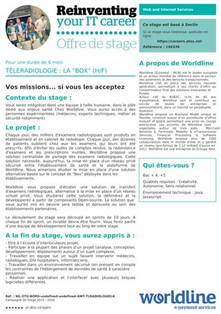 Web and Internet Services
Ce stage est basé à Seclin
Si ce stage vous intéresse, postulez en
ligne:
https://careers.atos.net
Référence : 194336
A propos de Worldline
Worldline [Euronext : WLN] est le leader européen
et un acteur mondial de référence dans le secteur
des paiements et des services transactionnels.

Worldline met en place des services nouvelle
génération, permettant à ses clients d’offrir au
consommateur final des solutions innovantes et
fluides.
Acteur clef du B2B2C, riche de 40 ans
d’expérience, Worldline sert et contribue au
succès de toutes les entreprises et
administrations, dans un marché en perpétuelle
évolution.
Worldline propose un Business Model unique et
flexible, construit autour d’un portefeuille d’offres
évolutif et global permettant une prise en charge
end-to-end. Les activités de Worldline sont
organisées autour de trois axes : Merchant
Services & Terminals, Mobility & eTransactional
Services, Financial Processing & Software
Licensing. Worldline emploie plus de 7200
collaborateurs dans le monde entier et a généré
un revenu (pro-forma) de 1,12 milliard d’euros en
2013. Worldline est une entreprise du Groupe Atos.
Qui êtes-vous ?
Bac + 4, +5



Qualités requises : Créativité,
Autonomie, Sens relationnel



Environnement technique : Java,
Javascript
Pour une durée de 6 mois
TÉLÉRADIOLOGIE : LA "BOX" (H/F)
Vos missions... si vous les acceptez
Contexte du stage :
Vous serez intégré(e) dans une équipe à taille humaine, dans le pôle
dédié aux enjeux santé Chez Worldline. Vous aurez accès à des
personnes expérimentées (médecins, experts techniques, métier et
sécurité notamment).
Le projet :
Chaque jour, des milliers d'examens radiologiques sont produits en
établissement et en cabinet de radiologie. Chaque jour, des dizaines
de patients oublient chez eux les examens qui leurs ont été
prescrits. Afin d'éviter les oublis de comptes rendus, la redondance
d'examens et les prescriptions inutiles, Worldline propose une
solution centralisée de partage des examens radiologiques. Cette
solution nécessite, aujourd'hui, la mise en place d'un réseau privé
sécurisé entre l'établissement de santé et la plateforme de
Worldline. Nous aimerions étudier la mise en place d'une solution
alternative basée sur le concept de "Box" déployée dans les
établissements.


Worldline vous propose d'étudier une solution de transfert
d'examens radiologiques, alternative à la mise en place d'un réseau
virtuel privé. Vous étudierez cette solution, la défendrez et la
développerez à partir de composants Open-source. La solution que
vous auriez mis en oeuvre sera testée et éprouvée au sein des
établissements partenaires.



Le déroulement du stage sera découpé en sprints de 10 jours. A
chaque fin de sprint, un livrable devra être fourni. Vous ferez partie
d’une équipe de développement tout au long de votre stage.
A la fin du stage, vous aurez appris à :
- Etre à l’écoute d’interlocuteurs projet,

- Participer à la plupart des phases d’un projet (analyse, conception,
développement, déploiement) autour d’un sujet complexe,

- Travailler en équipe sur un sujet faisant intervenir médecins,
radiologues, DSI hospitaliers, informaticiens,

- Travailler dans un environnement sécurisé (en prenant en compte
les contraintes de l'hébergement de données de santé à caractère
personnel),
- Réaliser une application et l’interfacer avec plusieurs briques
logicielles différentes.
Réf. : WL-STG-NORD-undefined-undefined-AWT-TLRADIOLOGIELA
Campagne de Stage 2015 - 2016
 