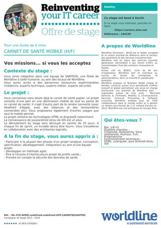 Mobility
Ce stage est basé à Seclin
Si ce stage vous intéresse, postulez en
ligne:
https://careers.atos.net
Référence : 194330
A propos de Worldline
Worldline [Euronext : WLN] est le leader européen
et un acteur mondial de référence dans le secteur
des paiements et des services transactionnels.

Worldline met en place des services nouvelle
génération, permettant à ses clients d’offrir au
consommateur final des solutions innovantes et
fluides.
Acteur clef du B2B2C, riche de 40 ans
d’expérience, Worldline sert et contribue au
succès de toutes les entreprises et
administrations, dans un marché en perpétuelle
évolution.
Worldline propose un Business Model unique et
flexible, construit autour d’un portefeuille d’offres
évolutif et global permettant une prise en charge
end-to-end. Les activités de Worldline sont
organisées autour de trois axes : Merchant
Services & Terminals, Mobility & eTransactional
Services, Financial Processing & Software
Licensing. Worldline emploie plus de 7200
collaborateurs dans le monde entier et a généré
un revenu (pro-forma) de 1,12 milliard d’euros en
2013. Worldline est une entreprise du Groupe Atos.
Qui êtes-vous ?
Bac +4/+5

Qualités requises :

Créativité, Autonomie, Sens

relationnel, Humour, Fun,

Pragmatisme

Environnement technique :

HTML, js/angular, java android et/ou

iOS
Pour une durée de 6 mois
CARNET DE SANTÉ MOBILE (H/F)
Vos missions... si vous les acceptez
Contexte du stage :
Vous serez intégré(e) dans une équipe de SANTEOS, une filiale de
Worldline à taille humaine, au sein des locaux de Worldline.

Vous aurez accès à des personnes ressources expérimentées
(médecins, experts technique, experts métier, experts sécurité).
Le projet :
Vous connaissez sans doute déjà le carnet de santé papier. Le projet
consiste d'une part en une déclinaison mobile de tout ou partie de
ce carnet de santé. Il s'agit d'autre part de le rendre connecté (avec
Healthkit d'Apple, avec des balances et des tensiomètres
connectées etc). Vous proposerez également d'autres usages que
seul le mobile permet.

Le projet utilisera les technologies HTML et AngularJS notamment.

La connaissance de java/android et/ou de iOS est un plus.

Le déroulement du stage sera découpé en sprints de 10 jours. A
chaque fin de sprint, un livrable devra être fourni. Vous travaillerez
en collaboration avec des architectes logiciels.
A la fin du stage, vous aurez appris à :
- Participer à la plupart des phases d’un projet (analyse, conception,
spécification, développement, intégration) au sein d’une équipe
projet;
- Développer en méthode agile;

- Être à l’écoute d’interlocuteurs projet de profils variés ;

- Prendre en compte la sécurité des données de santé.
Réf. : WL-STG-NORD-undefined-undefined-GPE-CARNETDESANTMO
Campagne de Stage 2015 - 2016
 