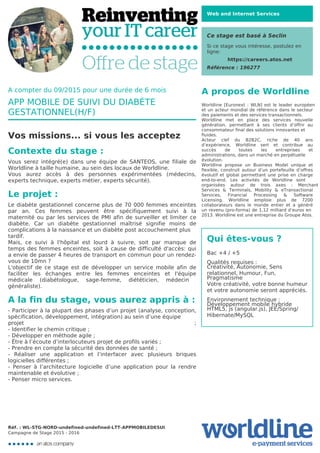 Web and Internet Services
Ce stage est basé à Seclin
Si ce stage vous intéresse, postulez en
ligne:
https://careers.atos.net
Référence : 196277
A propos de Worldline
Worldline [Euronext : WLN] est le leader européen
et un acteur mondial de référence dans le secteur
des paiements et des services transactionnels.

Worldline met en place des services nouvelle
génération, permettant à ses clients d’offrir au
consommateur final des solutions innovantes et
fluides.
Acteur clef du B2B2C, riche de 40 ans
d’expérience, Worldline sert et contribue au
succès de toutes les entreprises et
administrations, dans un marché en perpétuelle
évolution.
Worldline propose un Business Model unique et
flexible, construit autour d’un portefeuille d’offres
évolutif et global permettant une prise en charge
end-to-end. Les activités de Worldline sont
organisées autour de trois axes : Merchant
Services & Terminals, Mobility & eTransactional
Services, Financial Processing & Software
Licensing. Worldline emploie plus de 7200
collaborateurs dans le monde entier et a généré
un revenu (pro-forma) de 1,12 milliard d’euros en
2013. Worldline est une entreprise du Groupe Atos.
Qui êtes-vous ?
Bac +4 / +5



Qualités requises : 

Créativité, Autonomie, Sens
relationnel, Humour, Fun,
Pragmatisme

Votre créativité, votre bonne humeur
et votre autonomie seront appréciés.



Environnement technique : 

Développement mobile hybride

HTML5, js (angular.js), JEE/Spring/
Hibernate/MySQL



A compter du 09/2015 pour une durée de 6 mois
APP MOBILE DE SUIVI DU DIABÈTE
GESTATIONNEL(H/F)
Vos missions... si vous les acceptez
Contexte du stage :
Vous serez intégré(e) dans une équipe de SANTEOS, une filiale de
Worldline à taille humaine, au sein des locaux de Worldline. 

Vous aurez accès à des personnes expérimentées (médecins,
experts technique, experts métier, experts sécurité).
Le projet :
Le diabète gestationnel concerne plus de 70 000 femmes enceintes
par an. Ces femmes peuvent être spécifiquement suivi à la
maternité ou par les services de PMI afin de surveiller et limiter ce
diabète. Car un diabète gestationnel maîtrisé signifie moins de
complications à la naissance et un diabète post accouchement plus
tardif.
Mais, ce suivi à l'hôpital est lourd à suivre, soit par manque de
temps des femmes enceintes, soit à cause de difficulté d'accès: qui
a envie de passer 4 heures de transport en commun pour un rendez-
vous de 10mn ?

L'objectif de ce stage est de développer un service mobile afin de
faciliter les échanges entre les femmes enceintes et l'équipe
médicale (diabétologue, sage-femme, diététicien, médecin
généraliste).
A la fin du stage, vous aurez appris à :
- Participer à la plupart des phases d’un projet (analyse, conception,
spécification, développement, intégration) au sein d’une équipe
projet ;
- Identifier le chemin critique ;

- Développer en méthode agile ;

- Être à l’écoute d’interlocuteurs projet de profils variés ;

- Prendre en compte la sécurité des données de santé ;

- Réaliser une application et l’interfacer avec plusieurs briques
logicielles différentes ;

- Penser à l’architecture logicielle d’une application pour la rendre
maintenable et évolutive ;

- Penser micro services.

Réf. : WL-STG-NORD-undefined-undefined-LTT-APPMOBILEDESUI
Campagne de Stage 2015 - 2016
 