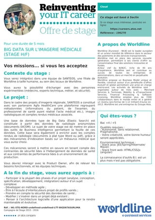 Cloud
Ce stage est basé à Seclin
Si ce stage vous intéresse, postulez en
ligne:
https://careers.atos.net
Référence : 196270
A propos de Worldline
Worldline [Euronext : WLN] est le leader européen
et un acteur mondial de référence dans le secteur
des paiements et des services transactionnels.

Worldline met en place des services nouvelle
génération, permettant à ses clients d’offrir au
consommateur final des solutions innovantes et
fluides.
Acteur clef du B2B2C, riche de 40 ans
d’expérience, Worldline sert et contribue au
succès de toutes les entreprises et
administrations, dans un marché en perpétuelle
évolution.
Worldline propose un Business Model unique et
flexible, construit autour d’un portefeuille d’offres
évolutif et global permettant une prise en charge
end-to-end. Les activités de Worldline sont
organisées autour de trois axes : Merchant
Services & Terminals, Mobility & eTransactional
Services, Financial Processing & Software
Licensing. Worldline emploie plus de 7200
collaborateurs dans le monde entier et a généré
un revenu (pro-forma) de 1,12 milliard d’euros en
2013. Worldline est une entreprise du Groupe Atos.
Qui êtes-vous ?
Bac +4 / +5



Qualités requises :

- Autonomie, Sens relationnel,
Pragmatisme.

- Votre créativité, votre bonne humeur
seront appréciées.



Environnement technique :

- Stack java: JEE/Spring/Hibernate/
Maven

- Stack front web: HTML/CSS/js
(angular)



La connaissance d'outils B.I. est un
plus mais n'est pas obligatoire.

Pour une durée de 5 mois
BIG DATA SUR L'IMAGERIE MÉDICALE
(STAGE H/F)
Vos missions... si vous les acceptez
Contexte du stage :
Vous serez intégré(e) dans une équipe de SANTEOS, une filiale de
Worldline à taille humaine, au sein des locaux de Worldline.



Vous aurez la possibilité d'échanger avec des personnes
expérimentées (médecins, experts technique, métier, et sécurité).
Le projet :
Dans le cadre des projets d'imagerie régionale, SANTEOS a constitué
avec son partenaire Agfa HealthCare une plateforme regroupant
métadonnées (informations du patient, de l'examen, du
professionnel de santé ayant réalisé l'acte médical etc.), images
radiologiques et comptes rendus médicaux associés.



Une base de données type de Big Data (Elastic Search) est
constituée à partir des données de radiologie anonymisées
(documents DICOM). Le sujet de votre stage est de mettre en place
des outils de Business Intelligence permettant la fouille de ces
données. Cette base sera également à enrichir avec les comptes
rendus de radiologie (documents à plat type Word ou pdf), grâce à
des mécanismes d'indexation basés sur un thésaurus médical que
vous aurez choisi.



Ces mécanismes seront à mettre en oeuvre en tenant compte des
contraintes de sécurité liées à l'hébergement de données de santé
et aux contraintes de performance liées à un environnement de
production.


Vous devrez interagir avec le Product Owner, afin de relever les
besoins fonctionnels, et les équipes techniques.
A la fin du stage, vous aurez appris à :
- Participer à la plupart des phases d’un projet (analyse, conception,
spécification, développement, intégration) autour d’un sujet
complexe ;
- Développer en méthode agile ;

- Être à l’écoute d’interlocuteurs projet de profils variés ;

- Prendre en compte la sécurité des données de santé ;

- Modifier / s’insérer dans un projet déjà existant ;

- Penser à l’architecture logicielle d’une application pour la rendre
maintenable et évolutive.
Réf. : WL-STG-NORD-undefined-undefined-LTT-BIGDATASURLIMA
Campagne de Stage 2015 - 2016
 
