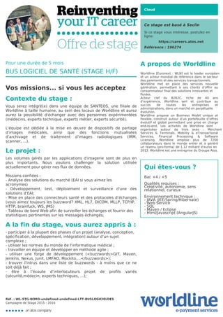 Cloud
Ce stage est basé à Seclin
Si ce stage vous intéresse, postulez en
ligne:
https://careers.atos.net
Référence : 196274
A propos de Worldline
Worldline [Euronext : WLN] est le leader européen
et un acteur mondial de référence dans le secteur
des paiements et des services transactionnels.

Worldline met en place des services nouvelle
génération, permettant à ses clients d’offrir au
consommateur final des solutions innovantes et
fluides.
Acteur clef du B2B2C, riche de 40 ans
d’expérience, Worldline sert et contribue au
succès de toutes les entreprises et
administrations, dans un marché en perpétuelle
évolution.
Worldline propose un Business Model unique et
flexible, construit autour d’un portefeuille d’offres
évolutif et global permettant une prise en charge
end-to-end. Les activités de Worldline sont
organisées autour de trois axes : Merchant
Services & Terminals, Mobility & eTransactional
Services, Financial Processing & Software
Licensing. Worldline emploie plus de 7200
collaborateurs dans le monde entier et a généré
un revenu (pro-forma) de 1,12 milliard d’euros en
2013. Worldline est une entreprise du Groupe Atos.
Qui êtes-vous ?
Bac +4 / +5



Qualités requises : 

Créativité, autonomie, sens 

relationnel, curieux



Environnement technique : 

- JAVA (JEE/Spring/Hibernate)

- Web Service

- SQL 

- Maven / Eclipse

- Html/Javascript (AngularJS)

Pour une durée de 5 mois
BUS LOGICIEL DE SANTÉ (STAGE H/F)
Vos missions... si vous les acceptez
Contexte du stage :
Vous serez intégré(e) dans une équipe de SANTEOS, une filiale de
Worldline à taille humaine, au sein des locaux de Worldline et aurez
aurez la possibilité d'échanger avec des personnes expérimentées
(médecins, experts technique, experts métier, experts sécurité).



L'équipe est dédiée à la mise en œuvre de dispositifs de partage
d’images médicales, ainsi que des fonctions mutualisées
d’archivage et de traitement d'images radiologiques (IRM,
scanner, ...).
Le projet :
Les volumes gérés par les applications d'imagerie sont de plus en
plus importants. Nous voulons challenger la solution utilisée
actuellement pour gérer nos flux de données. 



Missions confiées :

- Analyse des solutions du marché (EAI si vous aimez les
acronymes)
- Développement, test, déploiement et surveillance d'une des
solutions d'EAI;

- Mise en place des connecteurs santé et des protocoles d’échanges
(vous aimez toujours les buzzword? XML, HL7, DICOM, MLLP, TCP/IP,
HTTP, brainfuck, WS, JMS)

- Tableau de bord Web afin de surveiller les échanges et fournir des

statistiques pertinentes sur les messages échangés;
A la fin du stage, vous aurez appris à :
- participer à la plupart des phases d’un projet (analyse, conception,

spécification, développement, intégration) autour d’un sujet 

complexe ;

- utiliser les normes du monde de l'informatique médical ;

- travailler en équipe et développer en méthode agile ;

- utiliser une forge de développement (<buzzwords>GIT, Maven,
Jenkins, Nexus, Junit, LMFAO, Mockito,...</buzzwords>);

- trouver l'intrus dans une liste de buzzwords - à moins que ce ne
soit déjà fait ;

- être à l’écoute d’interlocuteurs projet de profils variés
(sécurité,médecin, experts techniques, ...);

Réf. : WL-STG-NORD-undefined-undefined-LTT-BUSLOGICIELDES
Campagne de Stage 2015 - 2016
 