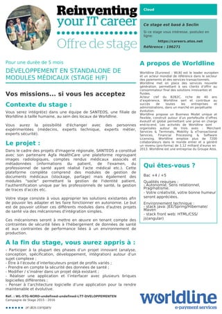 Cloud
Ce stage est basé à Seclin
Si ce stage vous intéresse, postulez en
ligne:
https://careers.atos.net
Référence : 196271
A propos de Worldline
Worldline [Euronext : WLN] est le leader européen
et un acteur mondial de référence dans le secteur
des paiements et des services transactionnels.

Worldline met en place des services nouvelle
génération, permettant à ses clients d’offrir au
consommateur final des solutions innovantes et
fluides.
Acteur clef du B2B2C, riche de 40 ans
d’expérience, Worldline sert et contribue au
succès de toutes les entreprises et
administrations, dans un marché en perpétuelle
évolution.
Worldline propose un Business Model unique et
flexible, construit autour d’un portefeuille d’offres
évolutif et global permettant une prise en charge
end-to-end. Les activités de Worldline sont
organisées autour de trois axes : Merchant
Services & Terminals, Mobility & eTransactional
Services, Financial Processing & Software
Licensing. Worldline emploie plus de 7200
collaborateurs dans le monde entier et a généré
un revenu (pro-forma) de 1,12 milliard d’euros en
2013. Worldline est une entreprise du Groupe Atos.
Qui êtes-vous ?
Bac +4 / +5



Qualités requises :

- Autonomie, Sens relationnel,
Pragmatisme.

- Votre créativité, votre bonne humeur
seront appréciées.



Environnement technique :

- stack java: JEE/Spring/Hibernate/
Maven

- stack front web: HTML/CSS/
js(angular)
Pour une durée de 5 mois
DÉVELOPPEMENT EN STANDALONE DE
MODULES MÉDICAUX (STAGE H/F)
Vos missions... si vous les acceptez
Contexte du stage :
Vous serez intégré(e) dans une équipe de SANTEOS, une filiale de
Worldline à taille humaine, au sein des locaux de Worldline.



Vous aurez la possibilité d'échanger avec des personnes
expérimentées (médecins, experts technique, experts métier,
experts sécurité).

Le projet :
Dans le cadre des projets d'imagerie régionale, SANTEOS a constitué
avec son partenaire Agfa HealthCare une plateforme regroupant
images radiologiques, comptes rendus médicaux associés et
métadonnées (informations du patient, de l'examen, du
professionnel de santé ayant réalisé l'acte médical etc.). Cette
plateforme complète comprend des modules de gestion de
documents médicaux (stockage, partage) mais également des
modules "socle" permettant la gestion de l'identité patient,
l'authentification unique par les professionnels de santé, la gestion
de traces d'accès etc.



Votre stage consiste à vous approprier les solutions existantes afin
de pouvoir les adapter et les faire fonctionner en autonomie. Le but
est de pouvoir utiliser ces différents modules dans d'autres projets
de santé via des mécanismes d'intégration simples.



Ces mécanismes seront à mettre en œuvre en tenant compte des
contraintes de sécurité liées à l'hébergement de données de santé
et aux contraintes de performance liées à un environnement de
production.
A la fin du stage, vous aurez appris à :
- Participer à la plupart des phases d’un projet innovant (analyse,
conception, spécification, développement, intégration) autour d’un
sujet complexe ;

- Être à l’écoute d’interlocuteurs projet de profils variés ;

- Prendre en compte la sécurité des données de santé ;

- Modifier / s’insérer dans un projet déjà existant ;

- Réaliser une application et l’interfacer avec plusieurs briques
logicielles différentes ;

- Penser à l’architecture logicielle d’une application pour la rendre
maintenable et évolutive.
Réf. : WL-STG-NORD-undefined-undefined-LTT-DVELOPPEMENTEN
Campagne de Stage 2015 - 2016
 