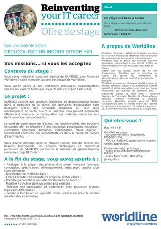 Cloud
Ce stage est basé à Seclin
Si ce stage vous intéresse, postulez en
ligne:
https://careers.atos.net
Référence : 196272
A propos de Worldline
Worldline [Euronext : WLN] est le leader européen
et un acteur mondial de référence dans le secteur
des paiements et des services transactionnels.

Worldline met en place des services nouvelle
génération, permettant à ses clients d’offrir au
consommateur final des solutions innovantes et
fluides.
Acteur clef du B2B2C, riche de 40 ans
d’expérience, Worldline sert et contribue au
succès de toutes les entreprises et
administrations, dans un marché en perpétuelle
évolution.
Worldline propose un Business Model unique et
flexible, construit autour d’un portefeuille d’offres
évolutif et global permettant une prise en charge
end-to-end. Les activités de Worldline sont
organisées autour de trois axes : Merchant
Services & Terminals, Mobility & eTransactional
Services, Financial Processing & Software
Licensing. Worldline emploie plus de 7200
collaborateurs dans le monde entier et a généré
un revenu (pro-forma) de 1,12 milliard d’euros en
2013. Worldline est une entreprise du Groupe Atos.
Qui êtes-vous ?
Bac +4 / +5



Qualités requises :

- Autonomie, Sens relationnel,
Pragmatisme.

- Votre créativité, votre bonne humeur
seront appréciées.



Environnement technique :

- stack java: JEE/Spring/Hibernate/
Maven

- stack front web: HTML/CSS/
js(angular)
Pour une durée de 5 mois
GÉOLOCALISATION INDOOR (STAGE H/F)
Vos missions... si vous les acceptez
Contexte du stage :
Vous serez intégré(e) dans une équipe de SANTEOS, une filiale de
Worldline à taille humaine, au sein des locaux de Worldline.



Vous aurez accès à des personnes ressources expérimentées
(médecins, experts technique, experts métier, experts sécurité).

Le projet :
SANTEOS conçoit des solutions logicielles de géolocalisation indoor
dans le domaines de la santé. Les domaines d'application sont
multiples: tracer des dispositifs médicaux au sein d'un
établissement de santé, suivre le parcours d'un patient désorienté
(Alzheimer), s'assurer de l'adéquation des matériels médicaux lors
de l'irradiation d'un patient etc.



Le sujet de votre stage est d'élargir les fonctionnalités des solutions
existantes afin de répondre à des nouveaux besoins/des nouveaux
clients/des nouveaux domaines d'application. Vous devrez
notamment concevoir des démonstrateurs dans le cadre de projets
d'avant-vente.



Vous devrez interagir avec le Product Owner, afin de relever les
besoins fonctionnels, les équipes techniques et l'industriel
partenaire de SANTEOS qui fournit le matériel de géolocalisation
(antennes, tags RFID etc.)
A la fin du stage, vous aurez appris à :
- Participer à la plupart des phases d’un projet innovant (analyse,
conception, spécification, développement, intégration) autour d’un
sujet complexe ;

- Développer en méthode agile ;

- Être à l’écoute d’interlocuteurs projet de profils variés ;

- Prendre en compte la sécurité des données de santé ;

- Modifier / s’insérer dans un projet déjà existant ;

- Réaliser une application et l’interfacer avec plusieurs briques
logicielles différentes ;

- Penser à l’architecture logicielle d’une application pour la rendre
maintenable et évolutive.
Réf. : WL-STG-NORD-undefined-undefined-LTT-GOLOCALISATION
Campagne de Stage 2015 - 2016
 