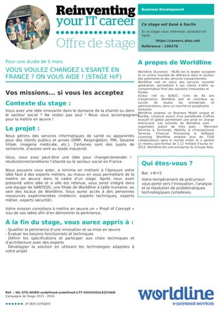 Business Development
Ce stage est basé à Seclin
Si ce stage vous intéresse, postulez en
ligne:
https://careers.atos.net
Référence : 196276
A propos de Worldline
Worldline [Euronext : WLN] est le leader européen
et un acteur mondial de référence dans le secteur
des paiements et des services transactionnels.

Worldline met en place des services nouvelle
génération, permettant à ses clients d’offrir au
consommateur final des solutions innovantes et
fluides.
Acteur clef du B2B2C, riche de 40 ans
d’expérience, Worldline sert et contribue au
succès de toutes les entreprises et
administrations, dans un marché en perpétuelle
évolution.
Worldline propose un Business Model unique et
flexible, construit autour d’un portefeuille d’offres
évolutif et global permettant une prise en charge
end-to-end. Les activités de Worldline sont
organisées autour de trois axes : Merchant
Services & Terminals, Mobility & eTransactional
Services, Financial Processing & Software
Licensing. Worldline emploie plus de 7200
collaborateurs dans le monde entier et a généré
un revenu (pro-forma) de 1,12 milliard d’euros en
2013. Worldline est une entreprise du Groupe Atos.
Qui êtes-vous ?
Bac +4/+5



Votre tempérament de précurseur
vous porte vers l’innovation, l’analyse
et la résolution de problématiques
technologiques complexes. 

Pour une durée de 5 mois
VOUS VOULEZ CHANGEZ L'ESANTÉ EN
FRANCE ? ON VOUS AIDE ! (STAGE H/F)
Vos missions... si vous les acceptez
Contexte du stage :
Vous avez une idée innovante dans le domaine de la eSanté ou dans
le secteur social ? Ne restez pas seul ! Nous vous accompagnons
pour la mettre en œuvre !
Le projet :
Nous gérons des services informatiques de santé ou apparentés
pour des clients publics et privés (DMP, Respir@dom, PMI, Sesame
Vitale, imagerie médicale, etc.). Certaines sont des sujets de
recherche, d’autres sont au stade industriel.



Vous, vous avez peut-être une idée pour changer/amender /
révolutionner/améliorer l’eSanté ou le secteur social en France.



Nous pouvons vous aider, a minima en mettant à l’épreuve votre
idée face à des experts métiers, au mieux en vous permettant de la
mettre en œuvre dans le cadre d’un stage. Après nous avoir
présenté votre idée et si elle est retenue, vous serez intégré dans
une équipe de SANTEOS, une filiale de Worldline à taille humaine, au
sein des locaux de Worldline. Vous aurez accès à des personnes
ressources expérimentées (médecin, experts techniques, experts
métier, experts sécurité).



Votre mission consistera à mettre en œuvre un « Proof of Concept »
issu de vos idées afin d’en démontrer la pertinence.
A la fin du stage, vous aurez appris à :
- Qualifier la pertinence d’une innovation et sa mise en œuvre 

- Évaluer les besoins fonctionnels et techniques

Définir les spécifications et participer aux choix techniques et
d’architecture avec des experts 

Développer la solution en utilisant les technologies adaptées à
votre projet

Réf. : WL-STG-NORD-undefined-undefined-LTT-VOUSVOULEZCHAN
Campagne de Stage 2015 - 2016
 