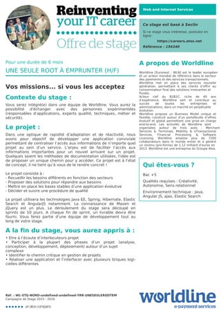 Web and Internet Services
Ce stage est basé à Seclin
Si ce stage vous intéresse, postulez en
ligne:
https://careers.atos.net
Référence : 194340
A propos de Worldline
Worldline [Euronext : WLN] est le leader européen
et un acteur mondial de référence dans le secteur
des paiements et des services transactionnels.

Worldline met en place des services nouvelle
génération, permettant à ses clients d’offrir au
consommateur final des solutions innovantes et
fluides.
Acteur clef du B2B2C, riche de 40 ans
d’expérience, Worldline sert et contribue au
succès de toutes les entreprises et
administrations, dans un marché en perpétuelle
évolution.
Worldline propose un Business Model unique et
flexible, construit autour d’un portefeuille d’offres
évolutif et global permettant une prise en charge
end-to-end. Les activités de Worldline sont
organisées autour de trois axes : Merchant
Services & Terminals, Mobility & eTransactional
Services, Financial Processing & Software
Licensing. Worldline emploie plus de 7200
collaborateurs dans le monde entier et a généré
un revenu (pro-forma) de 1,12 milliard d’euros en
2013. Worldline est une entreprise du Groupe Atos.
Qui êtes-vous ?
Bac +5



Qualités requises : Créativité,
Autonomie, Sens relationnel



Environnement technique : Java,
Angular JS, ajax, Elastic Search

Pour une durée de 6 mois
UNE SEULE ROOT À EMPRUNTER (H/F)
Vos missions... si vous les acceptez
Contexte du stage :
Vous serez intégré(e) dans une équipe de Worldline. Vous aurez la
possibilité d'échanger avec des personnes expérimentées
(responsables d’applications, experts qualité, techniques, métier et
sécurité).
Le projet :
Dans une optique de rapidité d’adaptation et de réactivité, nous
avons pour objectif de développer une application conviviale
permettant de centraliser l’accès aux informations de n’importe quel
projet au sein d’un service. L’enjeu est de faciliter l’accès aux
informations importantes pour un nouvel arrivant sur un projet.
Quelques soient les méthodes de documentation utilisées, l'idée est
de proposer un unique chemin pour y accéder. Ce projet est à l’état
de concept, il ne tient qu’à vous de le rendre concret !



Le projet consiste à :

-	Recueillir les besoins différents en fonction des secteurs

-	Proposer des solutions pour répondre aux besoins

-	Mettre en place les bases stables d’une application évolutive

-	Décider et suivre une procédure de qualité



Le projet utilisera les technologies Java EE, Spring, Hibernate, Elastic
Search et AngularJS notamment. La connaissance de Maven et
jQuery est un plus. Le déroulement du stage sera découpé en
sprints de 10 jours. A chaque fin de sprint, un livrable devra être
fourni. Vous ferez partie d’une équipe de développement tout au
long de votre stage.
A la fin du stage, vous aurez appris à :
•	Etre à l’écoute d’interlocuteurs projet

• Participer à la plupart des phases d’un projet (analyse,
conception, développement, déploiement) autour d’un sujet
complexe
•	Identifier le chemin critique en gestion de projets

• Réaliser une application et l’interfacer avec plusieurs briques logi-
cielles différentes

Réf. : WL-STG-NORD-undefined-undefined-YRR-UNESEULEROOTEM
Campagne de Stage 2015 - 2016
 