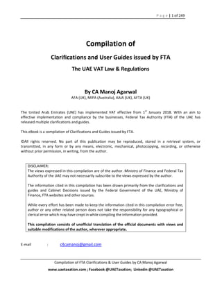 P a g e | 1 of 249
Compilation of FTA Clarifications & User Guides by CA Manoj Agarwal
www.uaetaxation.com ; Facebook @UAETaxation; Linkedin @UAETaxation
Compilation of
Clarifications and User Guides issued by FTA
The UAE VAT Law & Regulations
By CA Manoj Agarwal
AFA (UK), MIPA (Australia), AAIA (UK), AFTA (UK)
The United Arab Emirates (UAE) has implemented VAT effective from 1st
January 2018. With an aim to
effective implementation and compliance by the businesses, Federal Tax Authority (FTA) of the UAE has
released multiple clarifications and guides.
This eBook is a compilation of Clarifications and Guides issued by FTA.
©All rights reserved. No part of this publication may be reproduced, stored in a retrieval system, or
transmitted, in any form or by any means, electronic, mechanical, photocopying, recording, or otherwise
without prior permission, in writing, from the author.
DISCLAIMER:
The views expressed in this compilation are of the author. Ministry of Finance and Federal Tax
Authority of the UAE may not necessarily subscribe to the views expressed by the author.
The information cited in this compilation has been drawn primarily from the clarifications and
guides and Cabinet Decisions issued by the Federal Government of the UAE, Ministry of
Finance, FTA websites and other sources.
While every effort has been made to keep the information cited in this compilation error free,
author or any other related person does not take the responsibility for any typographical or
clerical error which may have crept in while compiling the information provided.
This compilation consists of unofficial translation of the official documents with views and
suitable modifications of the author, wherever appropriate.
E-mail : c4camanoj@gmail.com
 