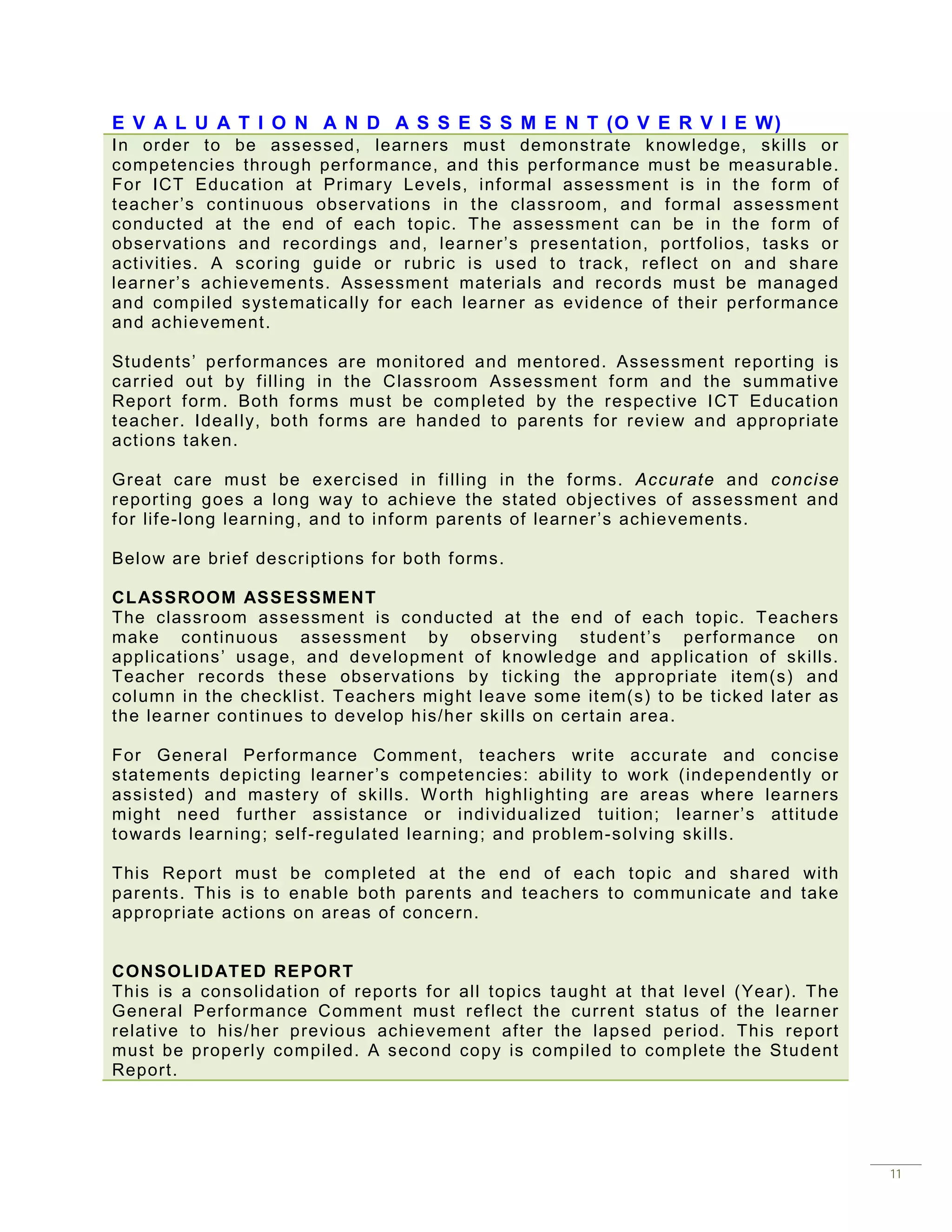 E V A L U A T I O N A N D A S S E S S M E N T (O V E R V I E W)
In order to be assessed, learners must demonstrate knowledge, skills or
competencies through perf ormance, and this perf ormance must be measurable.
For ICT Educat ion at Primar y Levels, inf ormal assessment is in the f orm of
teacher ’s cont inuous obser vat ions in t he classroom, and f ormal assessment
conducted at the end of each topic. The assessment can be in the f orm of
obser vat ions and recordings and, learner’s presentat ion, portf olios, tasks or
activities. A scor ing guide or r ubric is used to track, ref lect on and share
lear ner’s achievements. Assessment materials and recor ds must be managed
and compiled syst ematically f or each learner as evidence of their perf ormance
and achievement.

Students’ perf ormances are monitored and mentored. Assessment reporting is
carried out by f illing in the Classroom Assessm ent f orm and the summative
Report f orm. Both forms must be completed by the r espect ive I CT Educat ion
teacher. Ideally, bot h f orms are handed to parents f or review and appr opr iate
actions taken.

Great care must be exercised in f illing in the f orms. Accurate and concise
reporting goes a long way to achieve the stated object ives of assessment and
f or lif e-long learning, and to inf orm parents of learner’s achievements.

Below ar e brief descriptions f or both f orms.

CL ASSROOM ASSESSMENT
The classr oom assessment is conducted at the end of each topic. Teachers
make continuous assessment by obser ving student ’s perf ormance on
applications’ usage, and development of knowledge and applicat ion of skills.
Teacher records these obser vations by ticking the appropriate item(s) and
column in t he checklist. Teachers m ight leave some item(s) t o be ticked later as
the learner continues to develop his/her skills on certain ar ea.

For General Perf ormance Comment, teachers wr ite accurate and concise
statements depict ing learner ’s competencies: abilit y to work (independently or
assisted) and mastery of skills. W orth highlighting are areas where learners
might need f urther assistance or individualized tuit ion; lear ner’s attitude
towards lear ning; self -regulated learning; and problem-solving skills.

This Report must be completed at the end of each topic and shared with
parents. This is to enable both parents and teachers to com municate and take
appropr iate actions on areas of concern.


CONSOLI D ATED REPORT
This is a consolidat ion of reports f or all topics taught at that level   (Year). The
General Perf ormance Comment must ref lect the curr ent status of           the learner
relat ive to his/ her previous achievement af ter the lapsed period.       This report
must be properly compiled. A second copy is compiled to complete           the Student
Report.




                                                                                          11
 