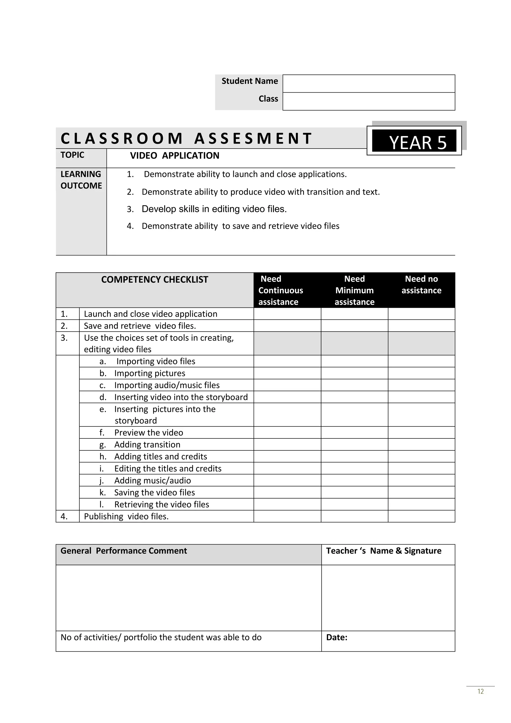 Student Name
                                                     Class



CLASSROOM ASSESMENT                                                                  YEAR 5
TOPIC             VIDEO APPLICATION
LEARNING         1.   Demonstrate ability to launch and close applications.
OUTCOME
                 2. Demonstrate ability to produce video with transition and text.
                 3. Develop skills in editing video files.
                 4. Demonstrate ability to save and retrieve video files




          COMPETENCY CHECKLIST                       Need                Need          Need no
                                                     Continuous        Minimum        assistance
                                                     assistance        assistance
1.    Launch and close video application
2.    Save and retrieve video files.
3.    Use the choices set of tools in creating,
      editing video files
          a. Importing video files
          b. Importing pictures
          c. Importing audio/music files
          d. Inserting video into the storyboard
          e. Inserting pictures into the
              storyboard
          f. Preview the video
          g. Adding transition
          h. Adding titles and credits
          i. Editing the titles and credits
          j. Adding music/audio
          k. Saving the video files
          l. Retrieving the video files
4.    Publishing video files.


General Performance Comment                                          Teacher ‘s Name & Signature




No of activities/ portfolio the student was able to do               Date:




                                                                                                   12
 