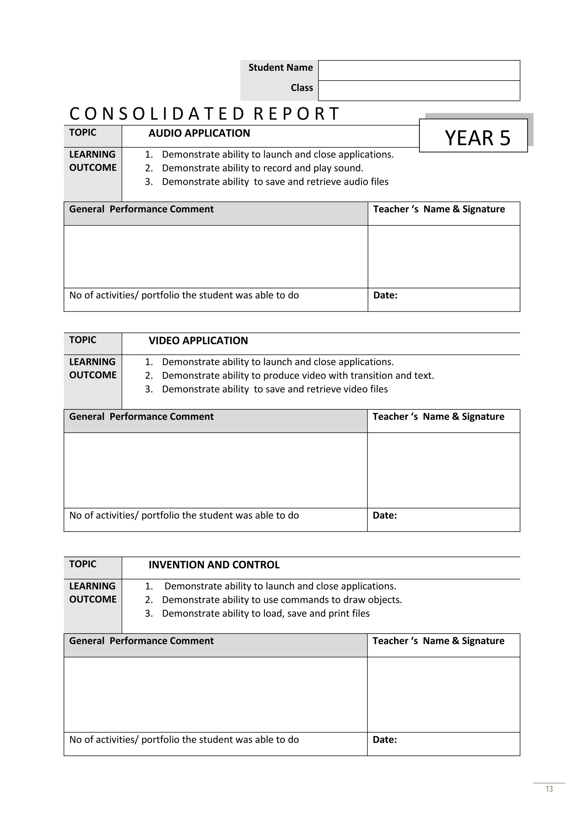 Student Name
                                                    Class

CONSOLIDATED REPORT
TOPIC             AUDIO APPLICATION
                                                                                     YEAR 5
LEARNING         1. Demonstrate ability to launch and close applications.
OUTCOME          2. Demonstrate ability to record and play sound.
                 3. Demonstrate ability to save and retrieve audio files

General Performance Comment                                         Teacher ‘s Name & Signature




No of activities/ portfolio the student was able to do              Date:



TOPIC             VIDEO APPLICATION
LEARNING         1. Demonstrate ability to launch and close applications.
OUTCOME          2. Demonstrate ability to produce video with transition and text.
                 3. Demonstrate ability to save and retrieve video files

General Performance Comment                                         Teacher ‘s Name & Signature




No of activities/ portfolio the student was able to do              Date:



TOPIC             INVENTION AND CONTROL
LEARNING         1. Demonstrate ability to launch and close applications.
OUTCOME          2. Demonstrate ability to use commands to draw objects.
                 3. Demonstrate ability to load, save and print files

General Performance Comment                                         Teacher ‘s Name & Signature




No of activities/ portfolio the student was able to do              Date:



                                                                                                  13
 