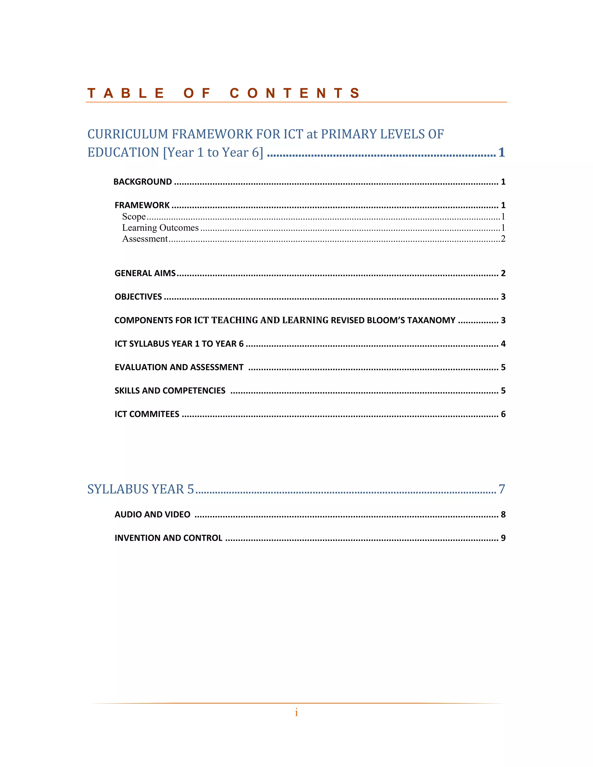 T A B L E                          O F               C O N T E N T S

CURRICULUM FRAMEWORK FOR ICT at PRIMARY LEVELS OF
EDUCATION [Year 1 to Year 6] ......................................................................... 1

       BACKGROUND ............................................................................................................................... 1

        FRAMEWORK ................................................................................................................................ 1
          Scope ................................................................................................................................................. 1
          Learning Outcomes ........................................................................................................................... 1
          Assessment ........................................................................................................................................ 2


        GENERAL AIMS .............................................................................................................................. 2

        OBJECTIVES ................................................................................................................................... 3

        COMPONENTS FOR ICT TEACHING AND LEARNING REVISED BLOOM’S TAXANOMY ................ 3

        ICT SYLLABUS YEAR 1 TO YEAR 6 ................................................................................................... 4

        EVALUATION AND ASSESSMENT .................................................................................................. 5

        SKILLS AND COMPETENCIES ......................................................................................................... 5

        ICT COMMITEES ............................................................................................................................ 6




SYLLABUS YEAR 5 ............................................................................................................ 7
        AUDIO AND VIDEO ....................................................................................................................... 8

        INVENTION AND CONTROL ........................................................................................................... 9




                                                                               i
 