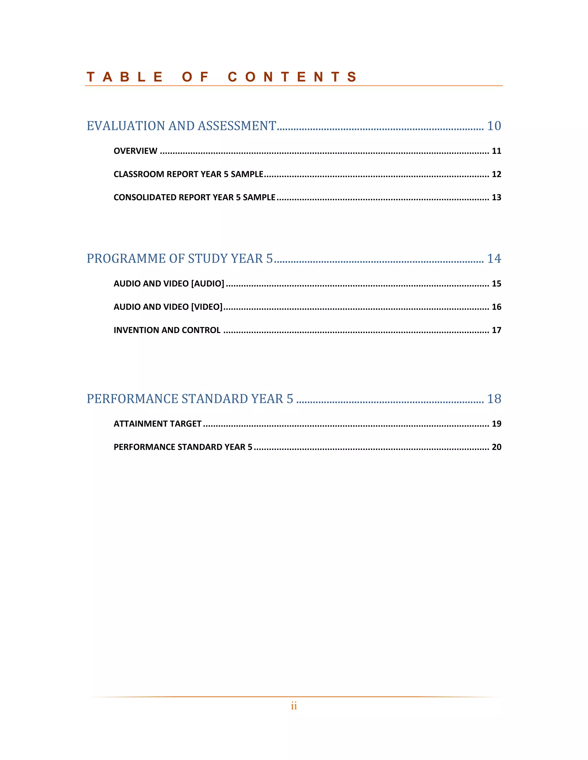T A B L E                     O F              C O N T E N T S


EVALUATION AND ASSESSMENT........................................................................... 10
      OVERVIEW .................................................................................................................................. 11

      CLASSROOM REPORT YEAR 5 SAMPLE ......................................................................................... 12

      CONSOLIDATED REPORT YEAR 5 SAMPLE .................................................................................... 13




PROGRAMME OF STUDY YEAR 5 ............................................................................ 14
      AUDIO AND VIDEO [AUDIO] ........................................................................................................ 15

      AUDIO AND VIDEO [VIDEO] ......................................................................................................... 16

      INVENTION AND CONTROL ......................................................................................................... 17




PERFORMANCE STANDARD YEAR 5 .................................................................... 18
      ATTAINMENT TARGET ................................................................................................................. 19

      PERFORMANCE STANDARD YEAR 5 ............................................................................................. 20




                                                                      ii
 