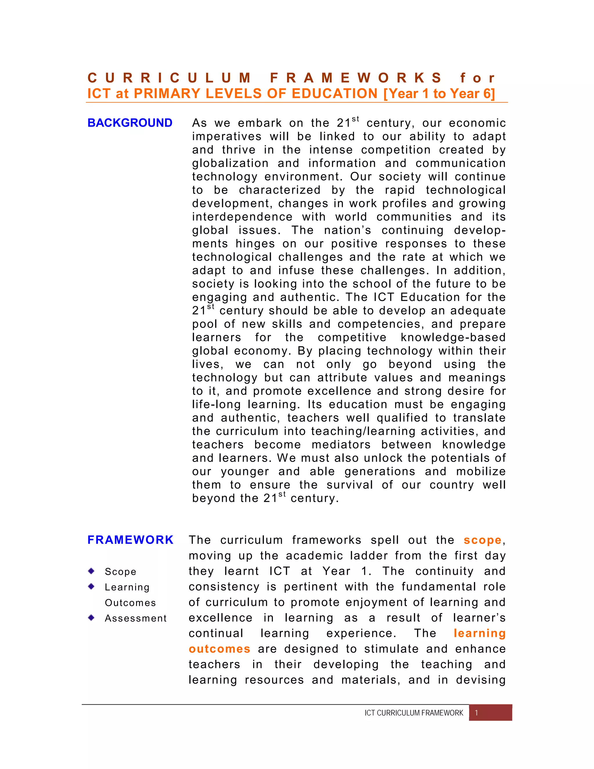 C U R R I C U L U M F R A M E W O R K S f o r
ICT at PRIMARY LEVELS OF EDUCATION [Year 1 to Year 6]

BACKGROUND          As we embark on the 21 s t century, our economic
                    imperatives will be linked to our ability to adapt
                    and thrive in the intense competition created by
                    globalization and information and communication
                    technology environment. Our society will continue
                    to be characterized by the rapid technological
                    development, changes in work profiles and growing
                    interdependence with world communities and its
                    global issues. The nation’s continuing develop-
                    ments hinges on our positive responses to these
                    technological challenges and the rate at which we
                    adapt to and infuse these challenges. In addition,
                    society is looking into the school of the future to be
                    engaging and authentic. The ICT Education for the
                    21 s t century should be able to develop an adequate
                    pool of new skills and competencies, and prepare
                    learners for the competitive knowledge-based
                    global economy. By placing technology within their
                    lives, we can not only go beyond using the
                    technology but can attribute values and meanings
                    to it, and promote excellence and strong desire for
                    life-long learning. Its education must be engaging
                    and authentic, teachers well qualified to translate
                    the curriculum into teaching/learning activities, and
                    teachers become mediators between knowledge
                    and learners. W e must also unlock the potentials of
                    our younger and able generations and mobilize
                    them to ensure the survival of our country well
                    beyond the 21 s t century.


FRAMEWORK           The curriculum frameworks spell out the scope,
                    moving up the academic ladder from the first day
  Sc op e           they learnt ICT at Year 1. The continuity and
  Le ar n in g      consistency is pertinent with the fundamental role
  O utc om es       of curriculum to promote enjoyment of learning and
  As s es s m ent   excellence in learning as a result of learner’s
                    continual   learning  experience.   The   learning
                    outcomes are designed to stimulate and enhance
                    teachers in their developing the teaching and
                    learning resources and materials, and in devising

                                                 ICT CURRICULUM FRAMEWORK   1
 
