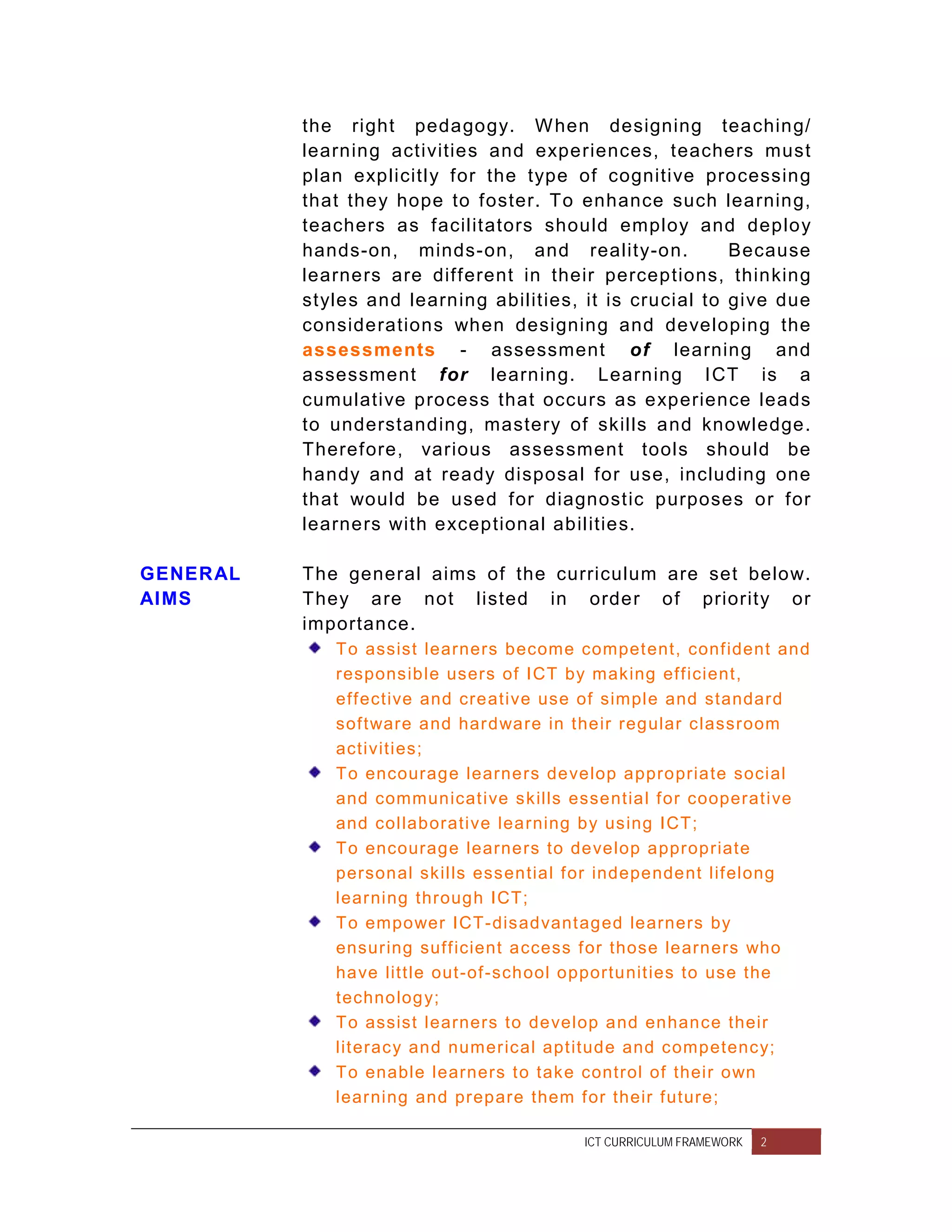 the right pedagogy. W hen designing teaching/
          learning activities and experiences, teachers must
          plan explicitly for the type of cognitive processing
          that they hope to foster. To enhance such learning,
          teachers as facilitators should employ and deploy
          hands-on, minds-on, and reality-on.             Because
          learners are different in their perceptions, thinking
          styles and learning abilities, it is crucial to give due
          considerations when designing and developing the
          assessments - assessment of learning and
          assessment for learning. Learning ICT is a
          cumulative process that occurs as experience leads
          to understanding, mastery of skills and knowledge.
          Therefore, various assessment tools should be
          handy and at ready disposal for use, including one
          that would be used for diagnostic purposes or for
          learners with exceptional abilities.

GENERAL   The general aims of the curriculum are set below.
AIMS      They are not listed in order of priority or
          importance.
             To assist learners become compet ent, conf ident and
             responsible users of ICT by making eff icient,
             eff ective and creative use of simple and standard
             sof tware and har dware in their regular classroom
             activities;
             To encourage learners develop appropriate social
             and communicat ive skills essential f or cooperat ive
             and collaborative learning by using ICT;
             To encourage learners to develop appropriate
             personal skills essential f or independent lif elong
             lear ning through ICT;
             To empower ICT-disadvant aged learners by
             ensur ing suff icient access f or those learners who
             have litt le out-of -school opportunit ies to use the
             technolog y;
             To assist learners to develop and enhance their
             lit eracy and numer ical apt itude and competency;
             To enable learners t o take control of their own
             lear ning and prepare them f or their f uture;

                                         ICT CURRICULUM FRAMEWORK   2
 