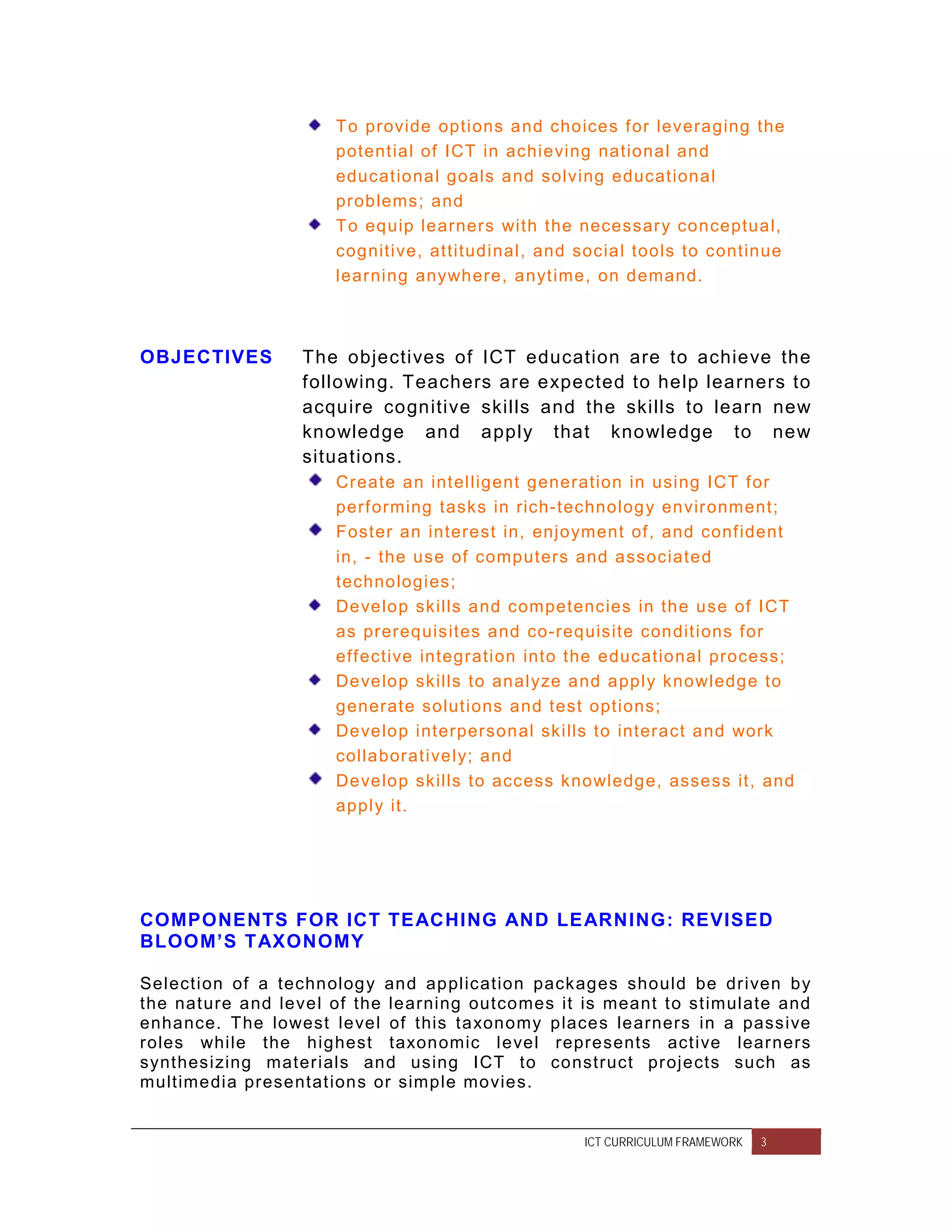 To provide options and choices f or leveraging the
                      potent ial of ICT in achieving national and
                      educat ional goals and solving educat ional
                      problems; and
                      To equip learners with the necessar y conceptual,
                      cognitive, attitudinal, and social tools to continue
                      lear ning anywhere, anyt ime, on demand.



OBJECTIVES        The objectives of ICT education are to achieve the
                  following. Teachers are expected to help learners to
                  acquire cognitive skills and the skills to learn new
                  knowledge and apply that knowledge to new
                  situations.
                      Create an int elligent generation in using ICT f or
                      perf orming tasks in rich-technolog y envir onment;
                      Foster an interest in, enjoyment of , and conf ident
                      in, - the use of computers and associated
                      technologies;
                      Develop skills and competencies in the use of ICT
                      as prerequisites and co-requisite condit ions f or
                      eff ective integration into the educational process;
                      Develop skills to analyze and apply knowledge to
                      generate solutions and test options;
                      Develop interpersonal skills to interact and work
                      collaborat ively; and
                      Develop skills to access knowledge, assess it, and
                      apply it.




COMPONENTS FOR ICT TE ACHING AND LE ARNING: REVISED
BLOOM’S TAXONOMY

Selection of a technolog y and application packages should be dr iven by
the nat ure and level of the learning outcomes it is meant t o st imulate and
enhance. The lowest level of this taxonomy places learners in a passive
roles while the highest taxonomic level represents act ive lear ners
synthesizing mater ials and using ICT to construct pr ojects such as
multimedia presentat ions or simple movies.


                                                   ICT CURRICULUM FRAMEWORK   3
 
