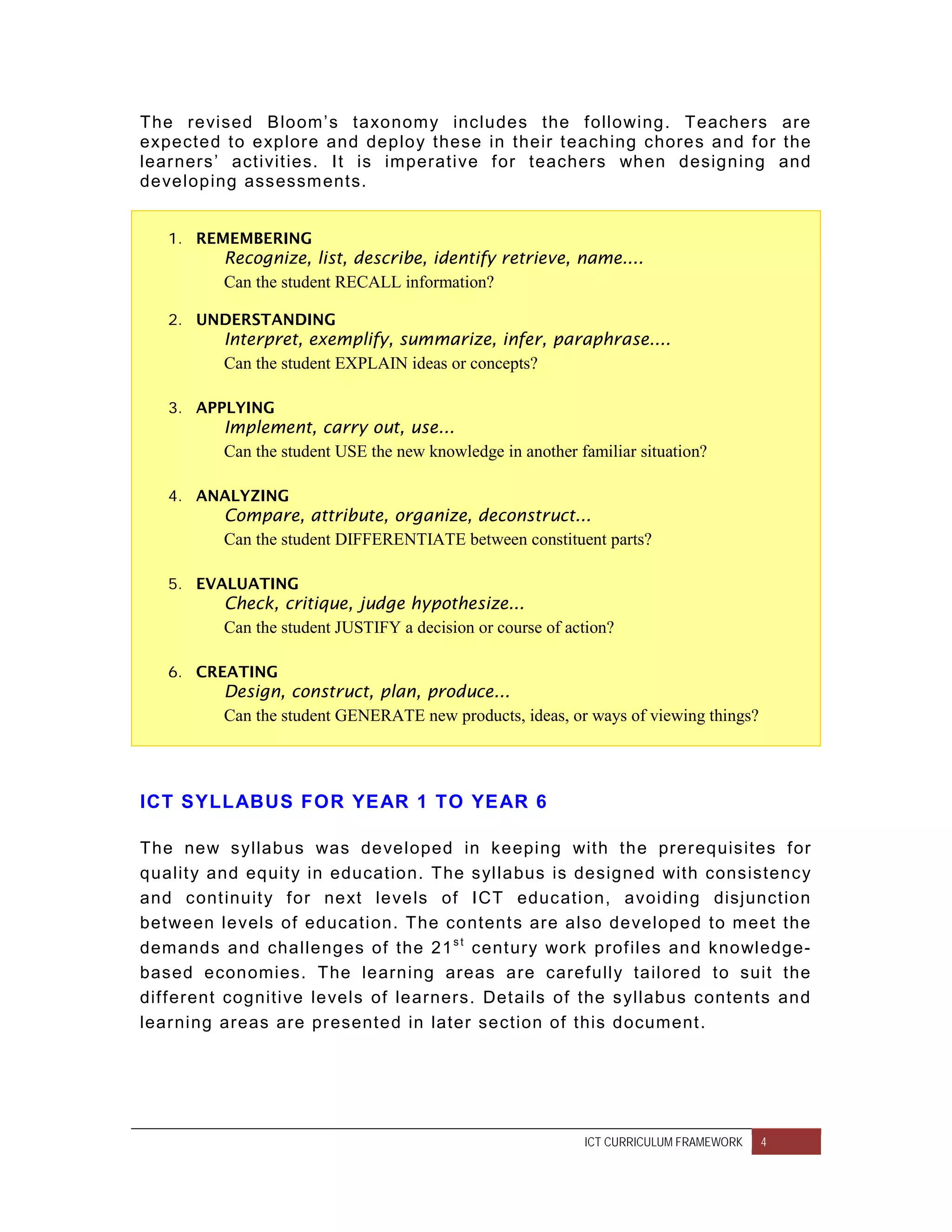 The revised Bloom’s taxonom y includes the f ollowing. Teachers are
expected to explor e and deploy these in their t eaching chores and f or the
lear ners’ activit ies. It is imperative f or teachers when designing and
developing assessm ents.


   1. REMEMBERING
         Recognize, list, describe, identify retrieve, name....
         Can the student RECALL information?

   2. UNDERSTANDING
         Interpret, exemplify, summarize, infer, paraphrase....
         Can the student EXPLAIN ideas or concepts?

   3. APPLYING
         Implement, carry out, use...
         Can the student USE the new knowledge in another familiar situation?

   4. ANALYZING
         Compare, attribute, organize, deconstruct...
         Can the student DIFFERENTIATE between constituent parts?

   5. EVALUATING
         Check, critique, judge hypothesize...
         Can the student JUSTIFY a decision or course of action?

   6. CREATING
         Design, construct, plan, produce...
         Can the student GENERATE new products, ideas, or ways of viewing things?




ICT SYLLABUS FOR YE AR 1 TO YE AR 6

The new syllabus was developed in keeping with the prer equisites f or
qualit y and equit y in educat ion. The syllabus is designed with consistency
and cont inuit y f or next levels of ICT education, avoiding disjunct ion
bet ween levels of education. The content s are also developed to meet the
demands and challenges of the 21 s t cent ury work prof iles and knowledge-
based economies. The learning areas are caref ully tailored to suit the
dif f erent cognitive levels of learners. Det ails of the syllabus contents and
lear ning areas are pr esented in later section of this document.




                                                           ICT CURRICULUM FRAMEWORK   4
 