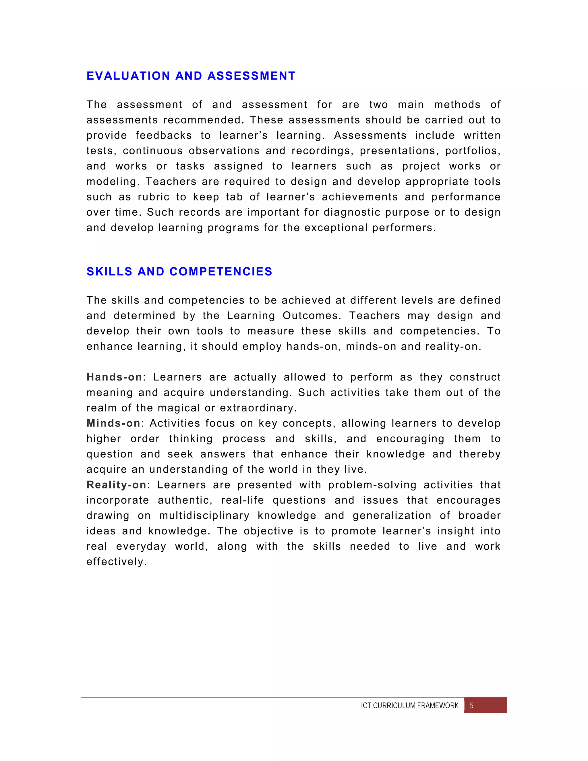 EV ALUATION AND ASSESSMENT

The assessment of and assessment f or are two main methods of
assessments recom mended. These assessments should be carried out to
provide f eedbacks to learner’s lear ning . Assessments include written
tests, continuous obser vations and recor dings, presentations, portf olios,
and works or tasks assigned to lear ners such as project works or
modeling. Teachers are required to design and develop appr opriate tools
such as rubric to keep tab of learner ’s achievements and perf ormance
over time. Such records are important f or diagnostic purpose or to design
and develop lear ning programs f or the exceptional perf ormers.



SKILLS AND COMPETENCIES

The skills and com petencies to be achieved at dif f erent levels are def ined
and determ ined by the Learning Outcomes. Teachers may design and
develop their own t ools to measure these skills and competencies. T o
enhance learning, it should employ hands-on, minds- on and realit y-on.

Hands-on: Learners are actually allowed to perf orm as they construct
meaning and acquir e understanding. Such act ivit ies take them out of the
realm of the magical or extraordinar y.
Minds-on: Activit ies f ocus on key concepts, allowing lear ner s to develop
higher or der thinking process and skills, and encouraging them to
question and seek answers that enhance their knowledge and thereby
acquire an understanding of the world in they live.
Realit y-on: Learner s are presented wit h problem-solving activities that
incorporate authentic, real- lif e questions and issues that encour ages
drawing on mult idisciplinar y knowledge and generalization of broader
ideas and knowledge. The object ive is to promote learner ’s insight into
real ever yday world, along wit h the skills needed to live and work
eff ectively.




                                                   ICT CURRICULUM FRAMEWORK   5
 