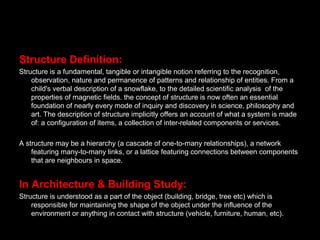 Structure Definition:
Structure is a fundamental, tangible or intangible notion referring to the recognition,
observation, nature and permanence of patterns and relationship of entities. From a
child's verbal description of a snowflake, to the detailed scientific analysis of the
properties of magnetic fields. the concept of structure is now often an essential
foundation of nearly every mode of inquiry and discovery in science, philosophy and
art. The description of structure implicitly offers an account of what a system is made
of: a configuration of items, a collection of inter-related components or services.
A structure may be a hierarchy (a cascade of one-to-many relationships), a network
featuring many-to-many links, or a lattice featuring connections between components
that are neighbours in space.
In Architecture & Building Study:
Structure is understood as a part of the object (building, bridge, tree etc) which is
responsible for maintaining the shape of the object under the influence of the
environment or anything in contact with structure (vehicle, furniture, human, etc).
 