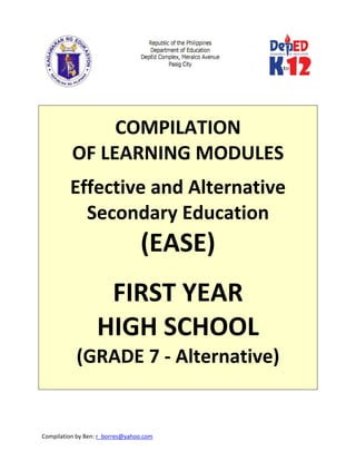 Compilation by Ben: r_borres@yahoo.com        
 
 
 
COMPILATION  
OF LEARNING MODULES 
 
Effective and Alternative 
Secondary Education 
(EASE) 
 
FIRST YEAR 
HIGH SCHOOL 
(GRADE 7 ‐ Alternative) 
 
   
 