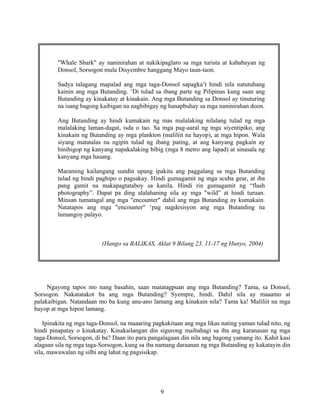 9
"Whale Shark" ay naninirahan at nakikipaglaro sa mga turista at kababayan ng
Donsol, Sorsogon mula Disyembre hanggang Mayo taun-taon.
Sadya talagang mapalad ang mga taga-Donsol sapagka’t hindi nila natutuhang
kainin ang mga Butanding. ‘Di tulad sa ibang parte ng Pilipinas kung saan ang
Butanding ay kinakatay at kinakain. Ang mga Butanding sa Donsol ay tinuturing
na isang bagong kaibigan na nagbibigay ng hanapbuhay sa mga naninirahan doon.
Ang Butanding ay hindi kumakain ng mas malalaking nilalang tulad ng mga
malalaking laman-dagat, isda o tao. Sa mga pag-aaral ng mga siyentipiko, ang
kinakain ng Butanding ay mga plankton (maliliit na hayop), at mga hipon. Wala
siyang matatalas na ngipin tulad ng ibang pating, at ang kanyang pagkain ay
hinihigop ng kanyang napakalaking bibig (mga 8 metro ang lapad) at sinasala ng
kanyang mga hasang.
Maraming kailangang sundin upang ipakita ang paggalang sa mga Butanding
tulad ng hindi paghipo o pagsakay. Hindi gumagamit ng mga scuba gear, at iba
pang gamit na makapagtataboy sa kanila. Hindi rin gumagamit ng “flash
photography”. Dapat pa ding alalahaning sila ay mga "wild” at hindi turuan.
Minsan tumatagal ang mga "encounter" dahil ang mga Butanding ay kumakain.
Natatapos ang mga "encounter" ‘pag nagdesisyon ang mga Butanding na
lumangoy palayo.
(Hango sa BALIKAS, Aklat 9 Bilang 23, 11-17 ng Hunyo, 2004)
Ngayong tapos mo nang basahin, saan matatagpuan ang mga Butanding? Tama, sa Donsol,
Sorsogon. Nakatatakot ba ang mga Butanding? Syempre, hindi. Dahil sila ay maaamo at
palakaibigan. Natandaan mo ba kung anu-ano lamang ang kinakain nila? Tama ka! Maliliit na mga
hayop at mga hipon lamang.
Ipinakita ng mga taga-Donsol, na maaaring pagkakitaan ang mga likas nating yaman tulad nito, ng
hindi pinapatay o kinakatay. Kinakailangan din sigurong maibahagi sa iba ang karanasan ng mga
taga-Donsol, Sorsogon, di ba? Daan ito para pangalagaan din nila ang bagong yamang ito. Kahit kasi
alagaan sila ng mga taga-Sorsogon, kung sa iba namang daraanan ng mga Butanding ay kakatayin din
sila, mawawalan ng silbi ang lahat ng pagsisikap.
 
