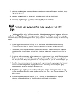 3
3. nabibigyang-kahulugan ang magkakaugnay na pahayag upang maibigay ang sanhi ang bunga
ng mga pangyayari
4. nasasabi ang kahulugan ng salita batay sa pagkakagamit nito sa pangungusap
5. natutukoy ang kahulugan ng pamagat at nakapagbibigay ng alternativ
Paano mo gagamitin ang modyul na ito?
Tulad ng sinabi ko sa iyo kaibigan, maraming ihahandog na mga bagong kaalaman sa iyo ang
modyul na ito. Magiging madali at matagumpay ang paggamit mo nito kung susundin mo ang mga
tuntunin sa ibaba na magsisilbing gabay mo sa iyong pag-aaral. Basahin mo ang mga ito at unawaing
mabuti.
1. Una sa lahat, ingatan mo ang modyul na ito. Huwag mo itong dudumihan at susulatan.
Gumamit ka ng hiwalay na sagutan/sulatang papel para sa pagsagot sa mga pagsusulit.
2. Sagutin mo at huwag lalaktawan ang Panimulang Pagsusulit. Ito ang panimulang hakbang
upang masukat at matiyak ang dati mo nang kaalaman sa paksang tatalakayin sa modyul na
ito.
3. Kunin mo sa iyong guro ang susi sa pagwawasto. Iwasto mo ang iyong sagot. Maging matapat
ka lamang sa pagwawasto, ha? Huwag kang mag-aalala kung mababa ang markang nakuha
mo. May inihanda akong mga gawain at iba pang pagsasanay na tiyak na makatutulong sa iyo.
4. Basahin at unawain mong mabuti ang mga teksto bago mo sagutin ang mga gawaing kaugnay
nito. Unawain mo ring mabuti ang mga panuto dahil malaki ang maitutulong nito upang
maging madali sa iyo ang pagsagot sa mga gawain.
5. Sagutin mo agad ang Pangwakas na Pagsusulit upang matiyak mo kung natutunan mo ang
aralin, kunin mong muli ang susi sa pagwawasto sa iyong guro. Muli, maging matapat ka sa
pagwawasto.
6. Bigyang-halaga mo sana ang modyul na ito, kaibigan. Sikapin mong sagutin ang mga
gawaing inihanda ko katulad ng pagsisikap kong matulungan kang matuto.
 