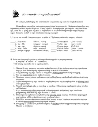 4
Ano na ba ang alam mo?
O, kaibigan, sa bahaging ito, aalamin natin kung ano na ang alam mo tungkol sa aralin.
Huwag kang mag-aalala, panimulang pagsubok pa lang naman ito. Basta sagutin mo lang ang
mga tanong sa abot ng makakaya mo. Kapag tapos ka na sa pagsagot, gaya ng una kong ibinilin sa
iyo, kunin mo sa iyong guro ang Susi sa Pagwawasto at iwasto mo nang matapat ang iyong mga
sagot. Handa ka na ba? O sige, simulan mo na ang pagsagot!
I. Lagyan mo ng tsek (/) ang mga pares ng salita sa Filipino na maituturing na pares minimal.
_____1. pala : bala (shovel : bullet) ______6. benta : binta (sales : vinta)
_____2. tila : dila (stopped : tounge) ______7. luha : lupa (tears : soil)
_____3. uso : oso (fashion : bear) ______8. kama : dama (bed : felt)
_____4. balat : balot (skin : wrapped) ______9. bulok : bulak (rotten : cotton)
_____5. patilya : kapilya (sideburns : chapel) _____10. mesa : misa (table : mass)
II. Isulat mo kung ang kayarian ng salitang nakasalungguhit sa pangungusap ay:
a. maylapi b. inuulit at c. tambalan.
Titik lamang ang isulat mo sa sagutang papel.
1. May sarili nang paraan ng pagsamba sa kanilang mga diyos at diyosa ang ating mga ninuno
bago pa man dumating ang mga mananakop na Kastila sa Pilipinas.
2. Nang dumating ang mga Kastila sa ating bansa, bukas-palad natin silang tinanggap.
3. Sila ang nagpakilala sa atin ng kristyanismo.
4. Natutunan ng mga ninuno mula sa mga paring Kastila ang magdasal sa iba’t ibang imahen ng
mga santo.
5. Ngunit kahit pinilit ng mga Kastila na maging kristyano ang buong kapuluan ay hinding-hindi
sila nagtagumpay.
6. Nanatili kasing kapit-tuko sa pagyakap sa kanilang relihiyon ang mga kapatid nating Muslim
sa Mindanao.
7. Kaya naman urong-sulong ang mga Kastila sa pagyapak sa lupain ng mga Muslim sa
pangambang manlaban ang mga ito laban sa kanila.
8. Hindi nga sila nagkamali sapagkat totoong handang-handa ang mga Muslim na ipagtanggol
ang kanilang relihiyon kahit magbuwis pa sila ng buhay.
9. Dahil dito, ang mga katutubong naninirahan lamang sa mga kapatagan ang narating ng mga
Kastila at nabinyagan para maging mga Kristyano.
10. Hanggang sa kasalukuyan, nananatiling buo at matatag sa kanilang pananampalataya ang mga
Muslim sa Mindanao.
 