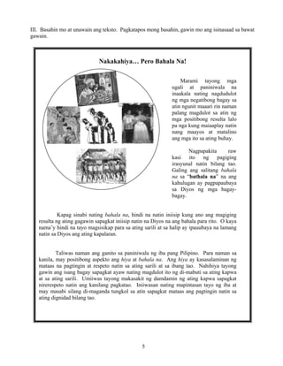 5
III. Basahin mo at unawain ang teksto. Pagkatapos mong basahin, gawin mo ang isinasaad sa bawat
gawain.
Nakakahiya… Pero Bahala Na!
Marami tayong mga
ugali at paniniwala na
inaakala nating nagdudulot
ng mga negatibong bagay sa
atin ngunit maaari rin naman
palang magdulot sa atin ng
mga positibong resulta lalo
pa nga kung maiaaplay natin
nang maayos at matalino
ang mga ito sa ating buhay.
Nagpapakita raw
kasi ito ng pagiging
irasyunal natin bilang tao.
Galing ang salitang bahala
na sa “bathala na” na ang
kahulugan ay pagpapaubaya
sa Diyos ng mga bagay-
bagay.
Kapag sinabi nating bahala na, hindi na natin iniisip kung ano ang magiging
resulta ng ating gagawin sapagkat iniisip natin na Diyos na ang bahala para rito. O kaya
nama’y hindi na tayo magsisikap para sa ating sarili at sa halip ay ipauubaya na lamang
natin sa Diyos ang ating kapalaran.
Taliwas naman ang ganito sa paniniwala ng iba pang Pilipino. Para naman sa
kanila, may positibong aspekto ang hiya at bahala na. Ang hiya ay kasasalaminan ng
mataas na pagtingin at respeto natin sa ating sarili at sa ibang tao. Nahihiya tayong
gawin ang isang bagay sapagkat ayaw nating magdulot ito ng di-mabuti sa ating kapwa
at sa ating sarili. Umiiwas tayong makasakit ng damdamin ng ating kapwa sapagkat
nirerespeto natin ang kanilang pagkatao. Iniiwasan nating mapintasan tayo ng iba at
may masabi silang di-maganda tungkol sa atin sapagkat mataas ang pagtingin natin sa
ating dignidad bilang tao.
 